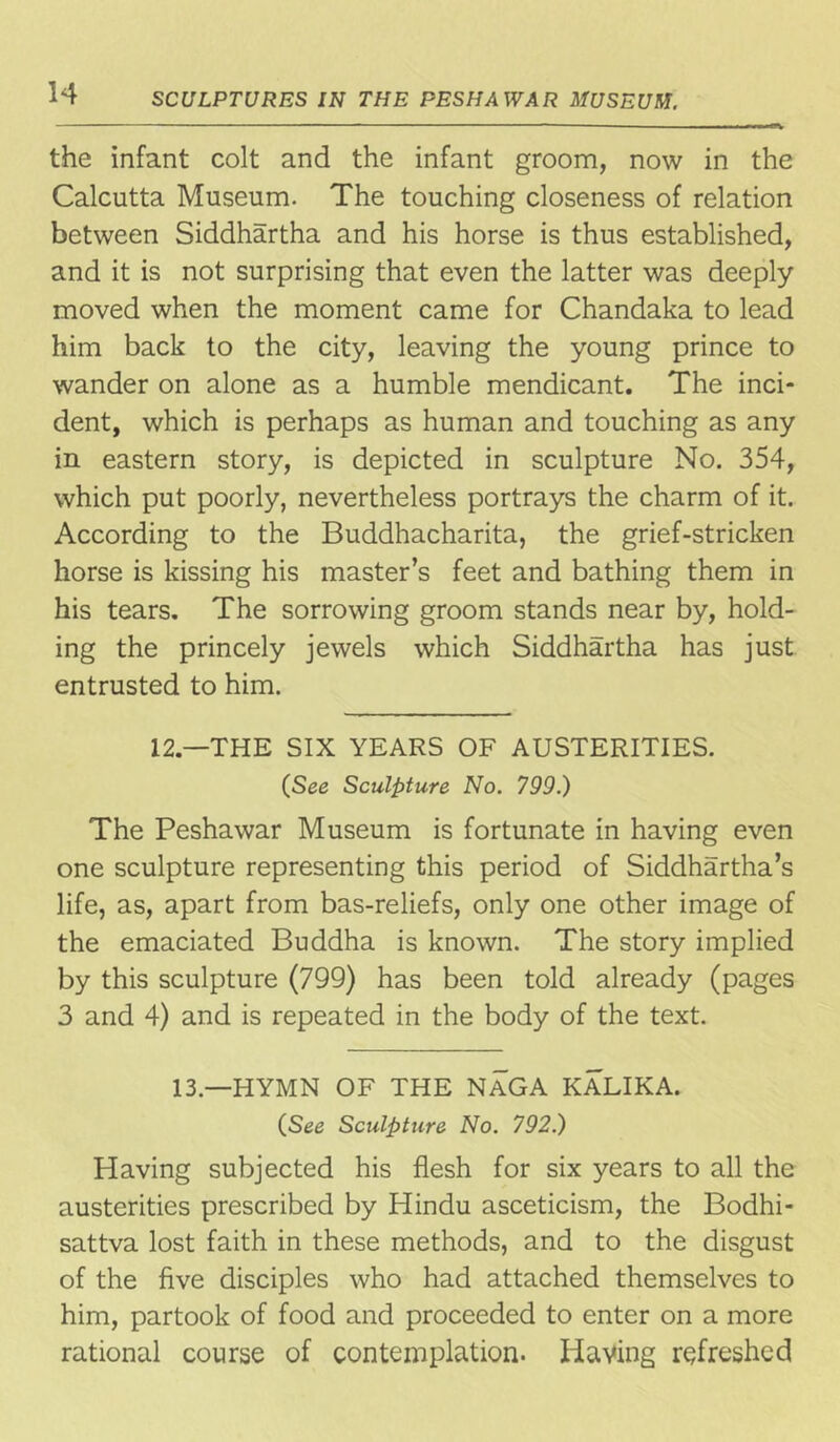 the infant colt and the infant groom, now in the Calcutta Museum. The touching closeness of relation between Siddhartha and his horse is thus established, and it is not surprising that even the latter was deeply- moved when the moment came for Chandaka to lead him back to the city, leaving the young prince to wander on alone as a humble mendicant. The inci- dent, which is perhaps as human and touching as any in eastern story, is depicted in sculpture No. 354, which put poorly, nevertheless portrays the charm of it. According to the Buddhacharita, the grief-stricken horse is kissing his master’s feet and bathing them in his tears. The sorrowing groom stands near by, hold- ing the princely jewels which Siddhartha has just entrusted to him. 12.—THE SIX YEARS OF AUSTERITIES. (See Sculpture No. 799.) The Peshawar Museum is fortunate in having even one sculpture representing this period of Siddhartha’s life, as, apart from bas-reliefs, only one other image of the emaciated Buddha is known. The story implied by this sculpture (799) has been told already (pages 3 and 4) and is repeated in the body of the text. 13— HYMN OF THE NaGA KALIKA. (See Sculpture No. 792.) Having subjected his flesh for six years to all the austerities prescribed by Hindu asceticism, the Bodhi- sattva lost faith in these methods, and to the disgust of the five disciples who had attached themselves to him, partook of food and proceeded to enter on a more rational course of contemplation. Having refreshed