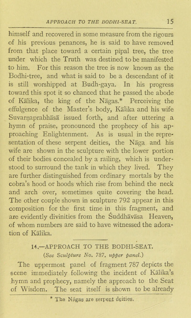 himself and recovered in some measure from the rigours of his previous penances, he is said to have removed from that place toward a certain pipal tree, the tree under which the Truth was destined to be manifested to him. For this reason the tree is now known as the Bodhi-tree, and what is said to be a descendant of it is still worshipped at Budh-gaya. In his progress toward this spot it so chanced that he passed the abode of Kalika, the king of the Nagas.* Perceiving the effulgence of the Master’s body, Kalika and his wife Suvarnaprabhasa issued forth, and after uttering a hymn of praise, pronounced the prophecy of his ap- proaching Enlightenment. As is usual in the repre- sentation of these serpent deities, the Naga and his wife are shown in the sculpture with the lower portion of their bodies concealed by a railing, which is under- stood to surround the tank in which they lived. They are further distinguished from ordinary mortals by the cobra’s hood or hoods which rise from behind the neck and arch over, sometimes quite covering the head. The other couple shown in sculpture 792 appear in this composition for the first time in this fragment, and are evidently divinities from the Suddhavasa Heaven, of whom numbers are said to have witnessed the adora- tion of Kalika. 14.—APPROACH TO THE BODHI-SEAT. (See Sculpture No. 787, upper panel.) The uppermost panel of fragment 787 depicts the scene immediately following the incident of Kalika’s hymn and prophecy, namely the approach to the Seat of Wisdom. The seat itself is shown to be already * The Nagas are serpent deities.