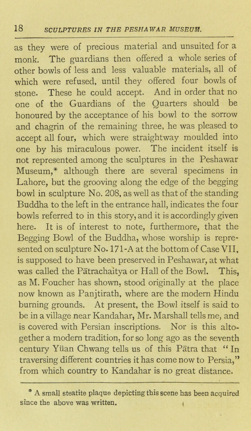 as they were of precious material and unsuited for a monk. The guardians then offered a whole series of other bowls of less and less valuable materials, all of which were refused, until they offered four bowls of stone. These he could accept. And in order that no one of the Guardians of the Quarters should be honoured by the acceptance of his bowl to the sorrow and chagrin of the remaining three, he was pleased to accept all four, which were straightway moulded into one by his miraculous power. The incident itself is not represented among the sculptures in the Peshawar Museum,* although there are several specimens in Lahore, but the grooving along the edge of the begging bowl in sculpture No. 208, as well as that of the standing Buddha to the left in the entrance hall, indicates the four bowls referred to in this story, and it is accordingly given here. It is of interest to note, furthermore, that the Begging Bowl of the Buddha, whose worship is repre- sented on sculpture No. 171-A at the bottom of Case VII, is supposed to have been preserved in Peshawar, at what was called the Patrachaitya or Hall of the Bowl. This, as M. Foucher has shown, stood originally at the place now known as Panjtirath, where are the modern Hindu burning grounds. At present, the Bowl itself is said to be in a village near Kandahar, Mr. Marshall tells me, and is covered with Persian inscriptions. Nor is this alto- gether a modern tradition, for so long ago as the seventh century Yiian Chwang tells us of this Patra that “ In traversing different countries it has come now to Persia,” from which country to Kandahar is no great distance. * A small steatite plaque depicting this scene has been acquired since the above was written. <