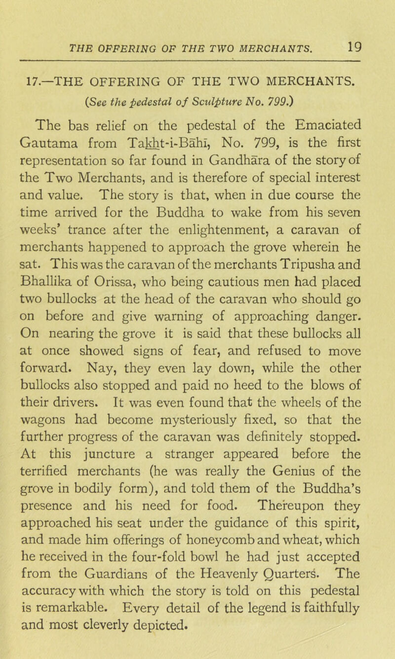 17—THE OFFERING OF THE TWO MERCHANTS. (See the pedestal of Sculpture No. 799.) The bas relief on the pedestal of the Emaciated Gautama from Takht-i-Bahi, No. 799, is the first representation so far found in Gandhara of the story of the Two Merchants, and is therefore of special interest and value. The story is that, when in due course the time arrived for the Buddha to wake from his seven weeks’ trance after the enlightenment, a caravan of merchants happened to approach the grove wherein he sat. This was the caravan of the merchants Tripusha and Bhallika of Orissa, who being cautious men had placed two bullocks at the head of the caravan who should go on before and give warning of approaching danger. On nearing the grove it is said that these bullocks all at once showed signs of fear, and refused to move forward. Nay, they even lay down, while the other bullocks also stopped and paid no heed to the blows of their drivers. It was even found that the wheels of the wagons had become mysteriously fixed, so that the further progress of the caravan was definitely stopped. At this juncture a stranger appeared before the terrified merchants (he was really the Genius of the grove in bodily form), and told them of the Buddha’s presence and his need for food. Thereupon they approached his seat under the guidance of this spirit, and made him offerings of honeycomb and wheat, which he received in the four-fold bowl he had just accepted from the Guardians of the Heavenly Quarters. The accuracy with which the story is told on this pedestal is remarkable. Every detail of the legend is faithfully and most cleverly depicted.