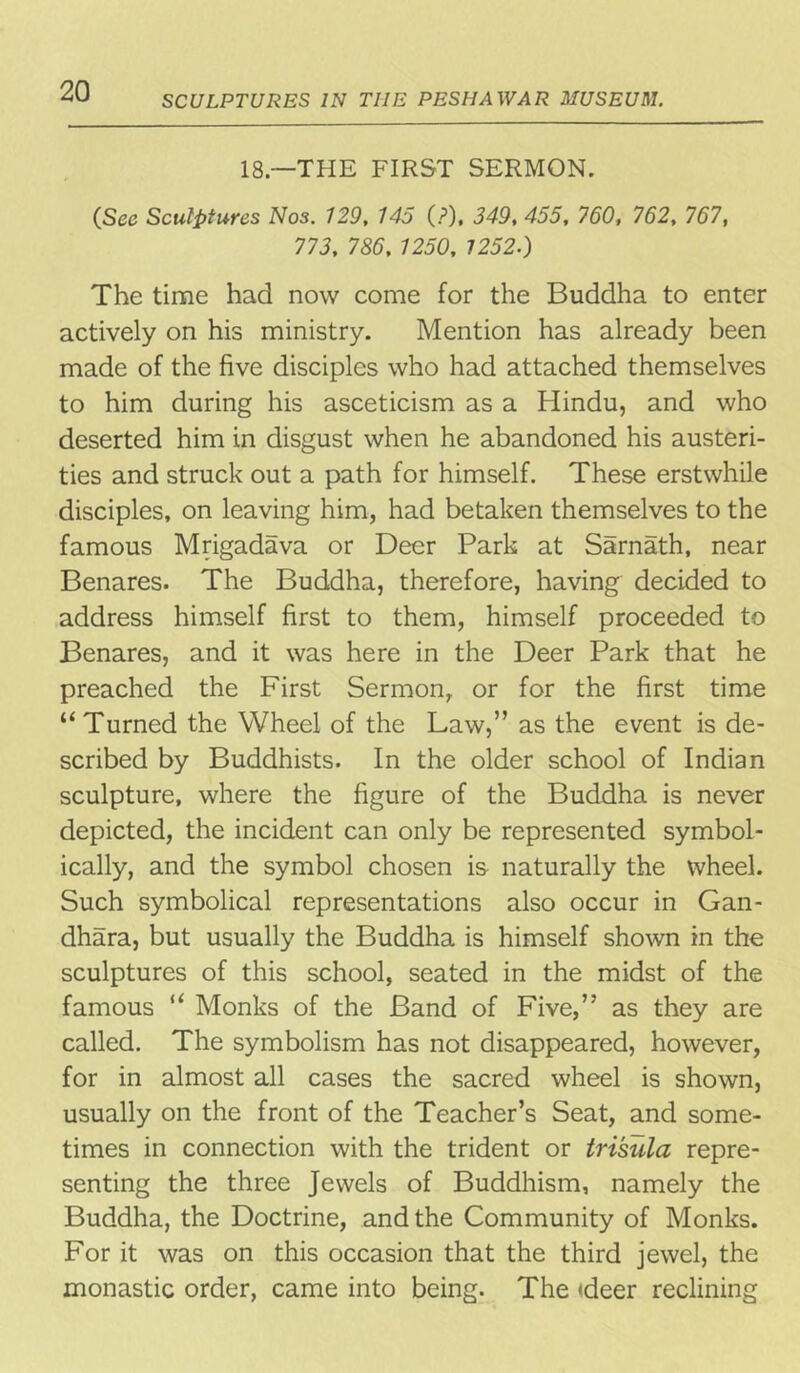 SCULPTURES IN TIIE PESHAWAR MUSEUM. 18—THE FIRST SERMON. (Sec Sculptures Nos. 729, 145 (?), 349, 455, 760, 762, 767, 773, 786, 1250, 1252.) The time had now come for the Buddha to enter actively on his ministry. Mention has already been made of the five disciples who had attached themselves to him during his asceticism as a Hindu, and who deserted him in disgust when he abandoned his austeri- ties and struck out a path for himself. These erstwhile disciples, on leaving him, had betaken themselves to the famous Mrigadava or Deer Park at Sarnath, near Benares. The Buddha, therefore, having decided to address himself first to them, himself proceeded to Benares, and it was here in the Deer Park that he preached the First Sermon, or for the first time “ Turned the Wheel of the Law,” as the event is de- scribed by Buddhists. In the older school of Indian sculpture, where the figure of the Buddha is never depicted, the incident can only be represented symbol- ically, and the symbol chosen is naturally the wheel. Such symbolical representations also occur in Gan- dhara, but usually the Buddha is himself shown in the sculptures of this school, seated in the midst of the famous u Monks of the Band of Five,” as they are called. The symbolism has not disappeared, however, for in almost all cases the sacred wheel is shown, usually on the front of the Teacher’s Seat, and some- times in connection with the trident or tri'sula repre- senting the three Jewels of Buddhism, namely the Buddha, the Doctrine, and the Community of Monks. For it was on this occasion that the third jewel, the monastic order, came into being. The deer reclining