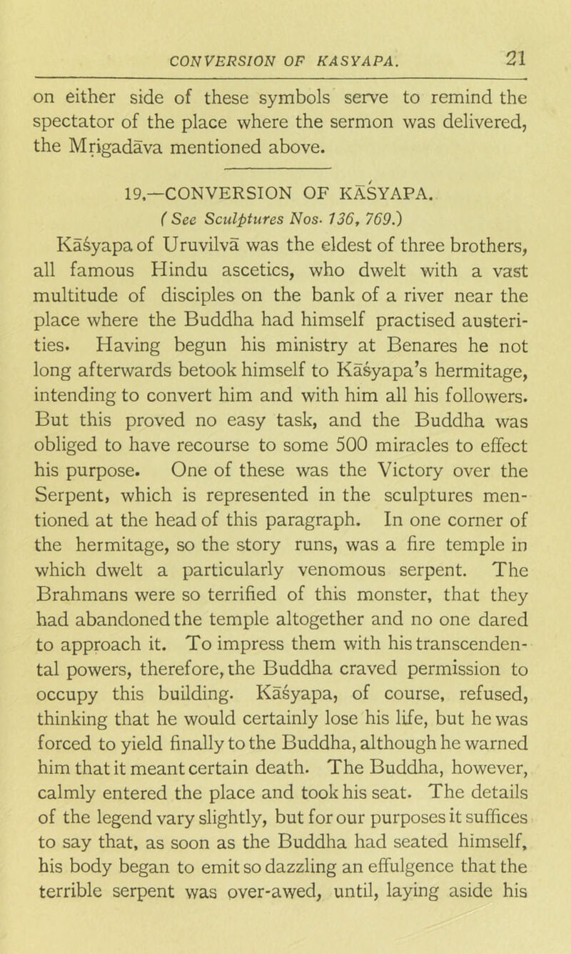 on either side of these symbols serve to remind the spectator of the place where the sermon was delivered, the Mrigadava mentioned above. 19— CONVERSION OF KASYAPA. ( See Sculptures Nos■ 736, 769.) Ka&yapaof Uruvilva was the eldest of three brothers, all famous Hindu ascetics, who dwelt with a vast multitude of disciples on the bank of a river near the place where the Buddha had himself practised austeri- ties. Having begun his ministry at Benares he not long afterwards betook himself to Kasyapa’s hermitage, intending to convert him and with him all his followers. But this proved no easy task, and the Buddha was obliged to have recourse to some 500 miracles to effect his purpose. One of these was the Victory over the Serpent, which is represented in the sculptures men- tioned at the head of this paragraph. In one corner of the hermitage, so the story runs, was a fire temple in which dwelt a particularly venomous serpent. The Brahmans were so terrified of this monster, that they had abandoned the temple altogether and no one dared to approach it. To impress them with his transcenden- tal powers, therefore, the Buddha craved permission to occupy this building. Kasyapa, of course, refused, thinking that he would certainly lose his life, but he was forced to yield finally to the Buddha, although he warned him that it meant certain death. The Buddha, however, calmly entered the place and took his seat. The details of the legend vary slightly, but for our purposes it suffices to say that, as soon as the Buddha had seated himself, his body began to emit so dazzling an effulgence that the terrible serpent was over-awed, until, laying aside his