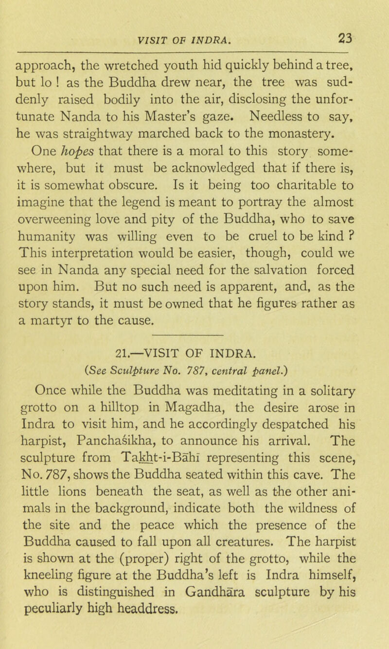 approach, the wretched youth hid quickly behind a tree, but lo ! as the Buddha drew near, the tree was sud- denly raised bodily into the air, disclosing the unfor- tunate Nanda to his Master’s gaze. Needless to say, he was straightway marched back to the monastery. One hopes that there is a moral to this story some- where, but it must be acknowledged that if there is, it is somewhat obscure. Is it being too charitable to imagine that the legend is meant to portray the almost overweening love and pity of the Buddha, who to save humanity was willing even to be cruel to be kind ? This interpretation would be easier, though, could we see in Nanda any special need for the salvation forced upon him. But no such need is apparent, and, as the story stands, it must be owned that he figures rather as a martyr to the cause. 21.—VISIT OF INDRA. (See Sculpture No. 787, central panel.) Once while the Buddha was meditating in a solitary grotto on a hilltop in Magadha, the desire arose in Indra to visit him, and he accordingly despatched his harpist, Panchasikha, to announce his arrival. The sculpture from Takht-i-Bahi representing this scene, No. 787, shows the Buddha seated within this cave. The little lions beneath the seat, as well as the other ani- mals in the background, indicate both the wildness of the site and the peace which the presence of the Buddha caused to fall upon all creatures. The harpist is shown at the (proper) right of the grotto, while the kneeling figure at the Buddha’s left is Indra himself, who is distinguished in Gandhara sculpture by his peculiarly high headdress.