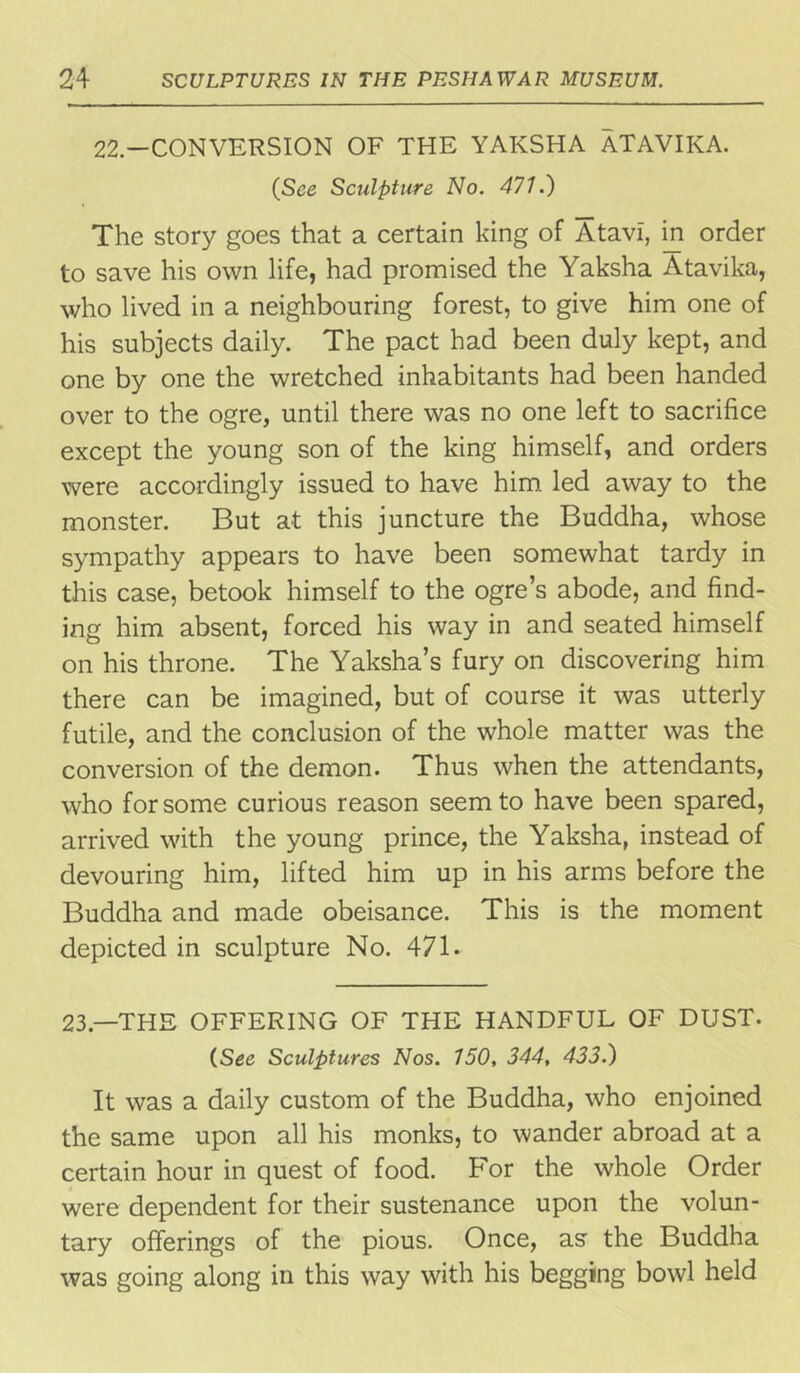 22—CONVERSION OF THE YAKSHA ATAVIKA. (See Sculpture No. 471.) The story goes that a certain king of Atavi, in order to save his own life, had promised the Yaksha Atavika, who lived in a neighbouring forest, to give him one of his subjects daily. The pact had been duly kept, and one by one the wretched inhabitants had been handed over to the ogre, until there was no one left to sacrifice except the young son of the king himself, and orders were accordingly issued to have him led away to the monster. But at this juncture the Buddha, whose sympathy appears to have been somewhat tardy in this case, betook himself to the ogre’s abode, and find- ing him absent, forced his way in and seated himself on his throne. The Yaksha’s fury on discovering him there can be imagined, but of course it was utterly futile, and the conclusion of the whole matter was the conversion of the demon. Thus when the attendants, who for some curious reason seem to have been spared, arrived with the young prince, the Yaksha, instead of devouring him, lifted him up in his arms before the Buddha and made obeisance. This is the moment depicted in sculpture No. 471. 23.—THE OFFERING OF THE HANDFUL OF DUST. (See Sculptures Nos. 150, 344, 433.) It was a daily custom of the Buddha, who enjoined the same upon all his monks, to wander abroad at a certain hour in quest of food. For the whole Order were dependent for their sustenance upon the volun- tary offerings of the pious. Once, as the Buddha was going along in this way with his begging bowl held
