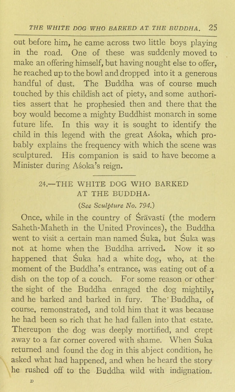 out before him, he came across two little boys playing in the road. One of these was suddenly moved to make an offering himself, but having nought else to offer, he reached up to the bowl and dropped into it a generous handful of dust. The Buddha was of course much touched by this childish act of piety, and some authori- ties assert that he prophesied then and there that the boy would become a mighty Buddhist monarch in some future life. In this way it is sought to identify the child in this legend with the great Asoka, which pro- bably explains the frequency with which the scene was sculptured. His companion is said to have become a Minister during Asoka’s reign. 24.—THE WHITE DOG WHO BARKED AT THE BUDDHA. (See Sculpture No. 794.) Once, while in the country of ^ravasti (the modern Saheth-Maheth in the United Provinces), the Buddha went to visit a certain man named Suka, but £uka was not at home when the Buddha arrived. Now it so happened that £uka had a white dog, who, at the moment of the Buddha’s entrance, was eating out of a dish on the top of a couch. For some reason or other the sight of the Buddha enraged the dog mightily, and he barked and barked in fury. The'Buddha, of course, remonstrated, and told him that it was because he had been so rich that he had fallen into that estate. Thereupon the dog was deeply mortified, and crept away to a far corner covered with shame. When £uka returned and found the dog in this abject condition, he asked what had happened, and when he heard the story he rushed off to the Buddha wild with indignation.