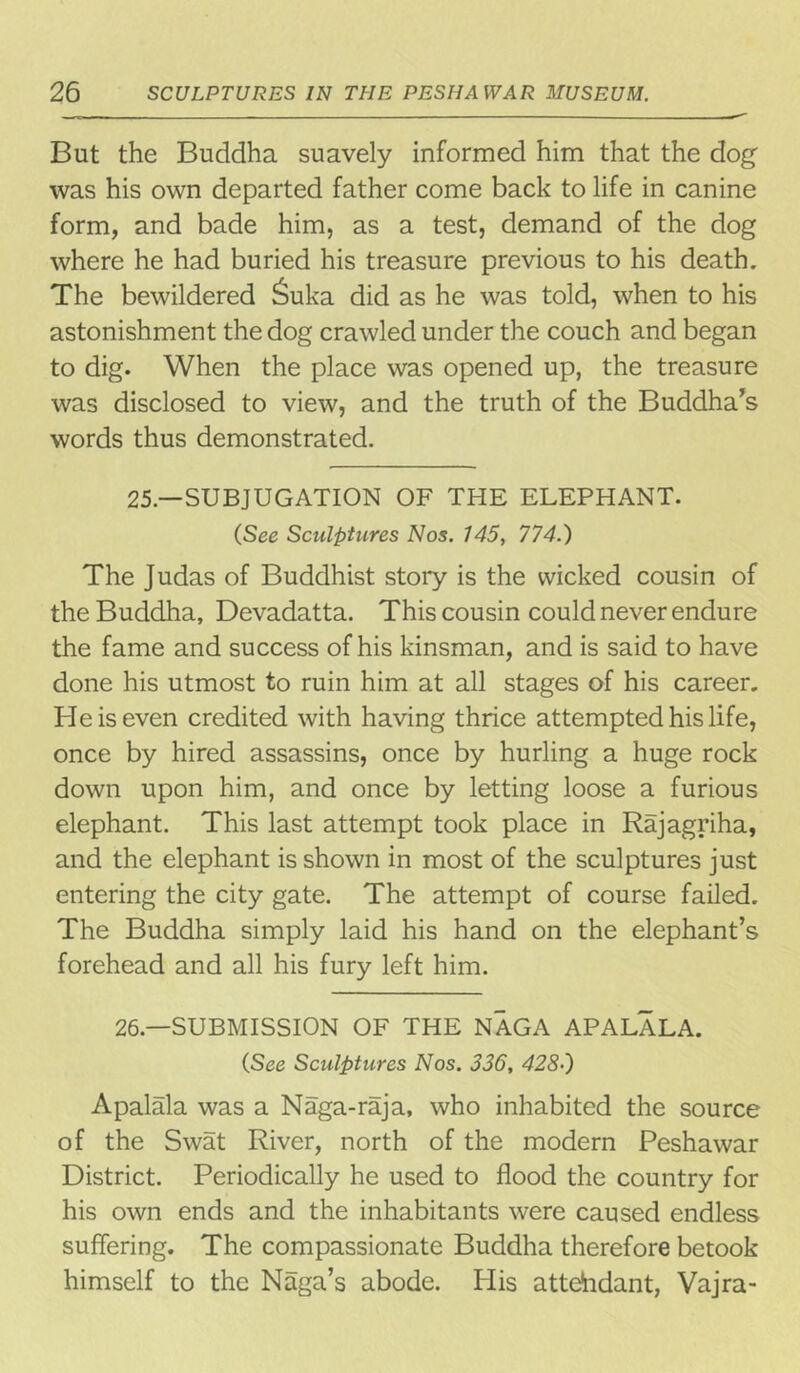 But the Buddha suavely informed him that the dog was his own departed father come back to life in canine form, and bade him, as a test, demand of the dog where he had buried his treasure previous to his death. The bewildered £uka did as he was told, when to his astonishment the dog crawled under the couch and began to dig. When the place was opened up, the treasure was disclosed to view, and the truth of the Buddha’s words thus demonstrated. 25—SUBJUGATION OF THE ELEPHANT. (See Sculptures Nos. 745, 774.) The Judas of Buddhist story is the wicked cousin of the Buddha, Devadatta. This cousin could never endure the fame and success of his kinsman, and is said to have done his utmost to ruin him at all stages of his career. He is even credited with having thrice attempted his life, once by hired assassins, once by hurling a huge rock down upon him, and once by letting loose a furious elephant. This last attempt took place in Raj agriha, and the elephant is shown in most of the sculptures just entering the city gate. The attempt of course failed. The Buddha simply laid his hand on the elephant’s forehead and all his fury left him. 26— SUBMISSION OF THE NAGA APALALA. (See Sculptures Nos. 336, 428•) Apalala was a Naga-raja, who inhabited the source of the Swat River, north of the modern Peshawar District. Periodically he used to flood the country for his own ends and the inhabitants were caused endless suffering. The compassionate Buddha therefore betook himself to the Naga’s abode. His attendant, Vajra-
