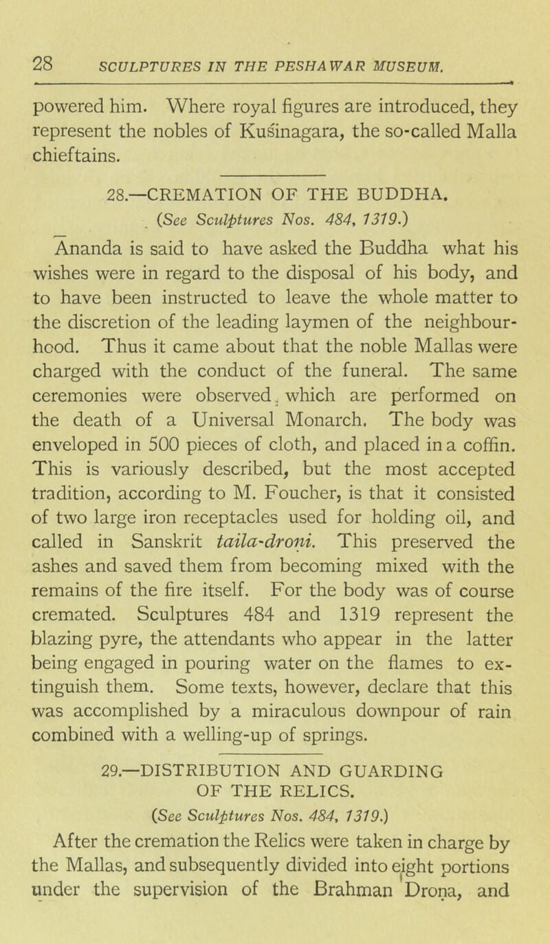 powered him. Where royal figures are introduced, they represent the nobles of Kusinagara, the so-called Malla chieftains. 28— CREMATION OF THE BUDDHA. (See Sculptures Nos. 484, 1319.) Ananda is said to have asked the Buddha what his wishes were in regard to the disposal of his body, and to have been instructed to leave the whole matter to the discretion of the leading laymen of the neighbour- hood. Thus it came about that the noble Mallas were charged with the conduct of the funeral. The same ceremonies were observed. which are performed on the death of a Universal Monarch. The body was enveloped in 500 pieces of cloth, and placed in a coffin. This is variously described, but the most accepted tradition, according to M. Foucher, is that it consisted of two large iron receptacles used for holding oil, and called in Sanskrit taila-droni. This preserved the ashes and saved them from becoming mixed with the remains of the fire itself. For the body was of course cremated. Sculptures 484 and 1319 represent the blazing pyre, the attendants who appear in the latter being engaged in pouring water on the flames to ex- tinguish them. Some texts, however, declare that this was accomplished by a miraculous downpour of rain combined with a welling-up of springs. 29— DISTRIBUTION AND GUARDING OF THE RELICS. CSee Sculptures Nos. 484, 1319.) After the cremation the Relics were taken in charge by the Mallas, and subsequently divided into eight portions under the supervision of the Brahman Drona, and