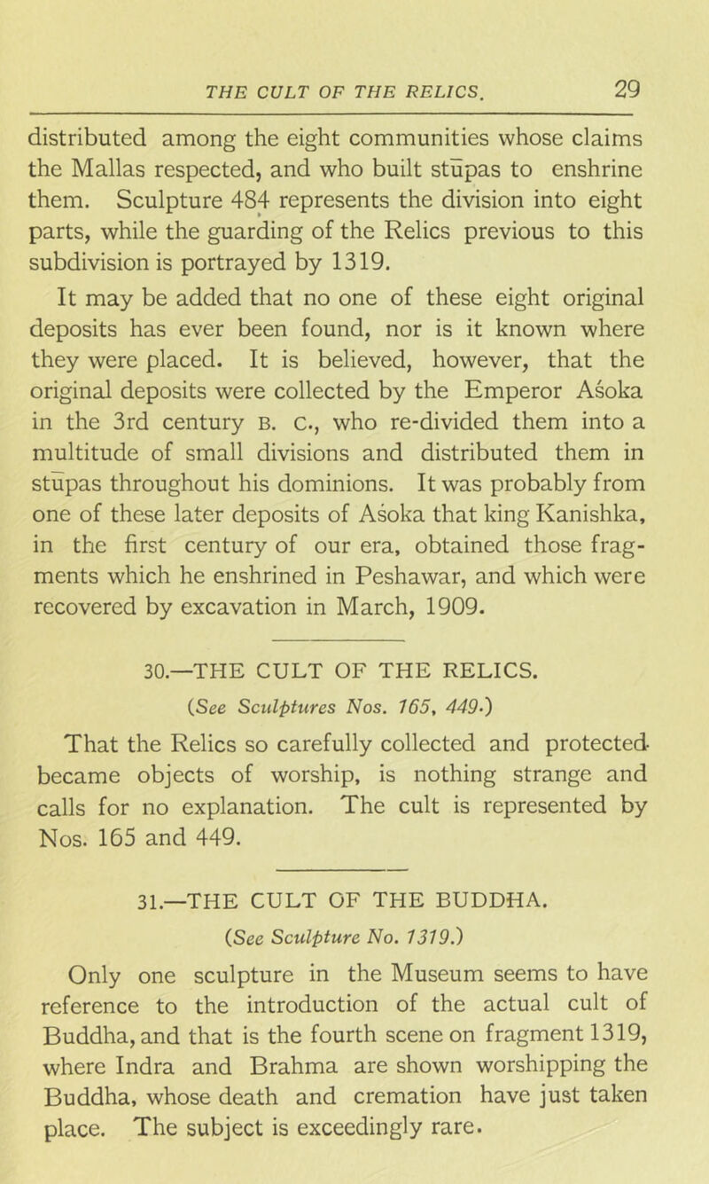 distributed among the eight communities whose claims the Mallas respected, and who built stupas to enshrine them. Sculpture 484 represents the division into eight parts, while the guarding of the Relics previous to this subdivision is portrayed by 1319. It may be added that no one of these eight original deposits has ever been found, nor is it known where they were placed. It is believed, however, that the original deposits were collected by the Emperor Asoka in the 3rd century b. c., who re-divided them into a multitude of small divisions and distributed them in stupas throughout his dominions. It was probably from one of these later deposits of Asoka that king Kanishka, in the first century of our era, obtained those frag- ments which he enshrined in Peshawar, and which were recovered by excavation in March, 1909. 30—THE CULT OF THE RELICS. (See Sculptures Nos. 165, 4495) That the Relics so carefully collected and protected became objects of worship, is nothing strange and calls for no explanation. The cult is represented by Nos. 165 and 449. 31.—THE CULT OF THE BUDDHA. (See Sculpture No. 1319.) Only one sculpture in the Museum seems to have reference to the introduction of the actual cult of Buddha, and that is the fourth scene on fragment 1319, where Indra and Brahma are shown worshipping the Buddha, whose death and cremation have just taken place. The subject is exceedingly rare.