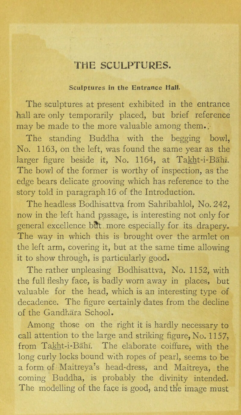 THE SCULPTURES. Sculptures in the Entrance Hall. The sculptures at present exhibited in the entrance hall are only temporarily placed, but brief reference may be made to the more valuable among them. ;• The standing Buddha with the begging bowl, No. 1163, on the left, was found the same year as the larger figure beside it, No. 1164, at Takht-i-Bahi. The bowl of the former is worthy of inspection, as the edge bears delicate grooving which has reference to the story told in paragraph 16 of the Introduction. The headless Bodhisattva from Sahribahlol, No. 242, now in the left hand passage, is interesting not only for general excellence bfrt. more especially for its drapery. The way in which this is brought over the armlet on the left arm, covering it, but at the same time allowing it to show through, is particularly good. The rather unpleasing Bodhisattva, No. 1152, with the full fleshy face, is badly worn away in places, but valuable for the head, which is an interesting type of decadence. The figure certainly dates from the decline of the Gandhara School. Among those on the right it is hardly necessary to call attention to the large and striking figure, No. 1157, from Takht-i-Bahi. The elaborate coiffure, with the long curly locks bound with ropes of pearl, seems to be a form of Maitreya’s head-dress, and Maitreya, the coming Buddha, is probably the divinity intended. The modelling of the face is good, and the image must