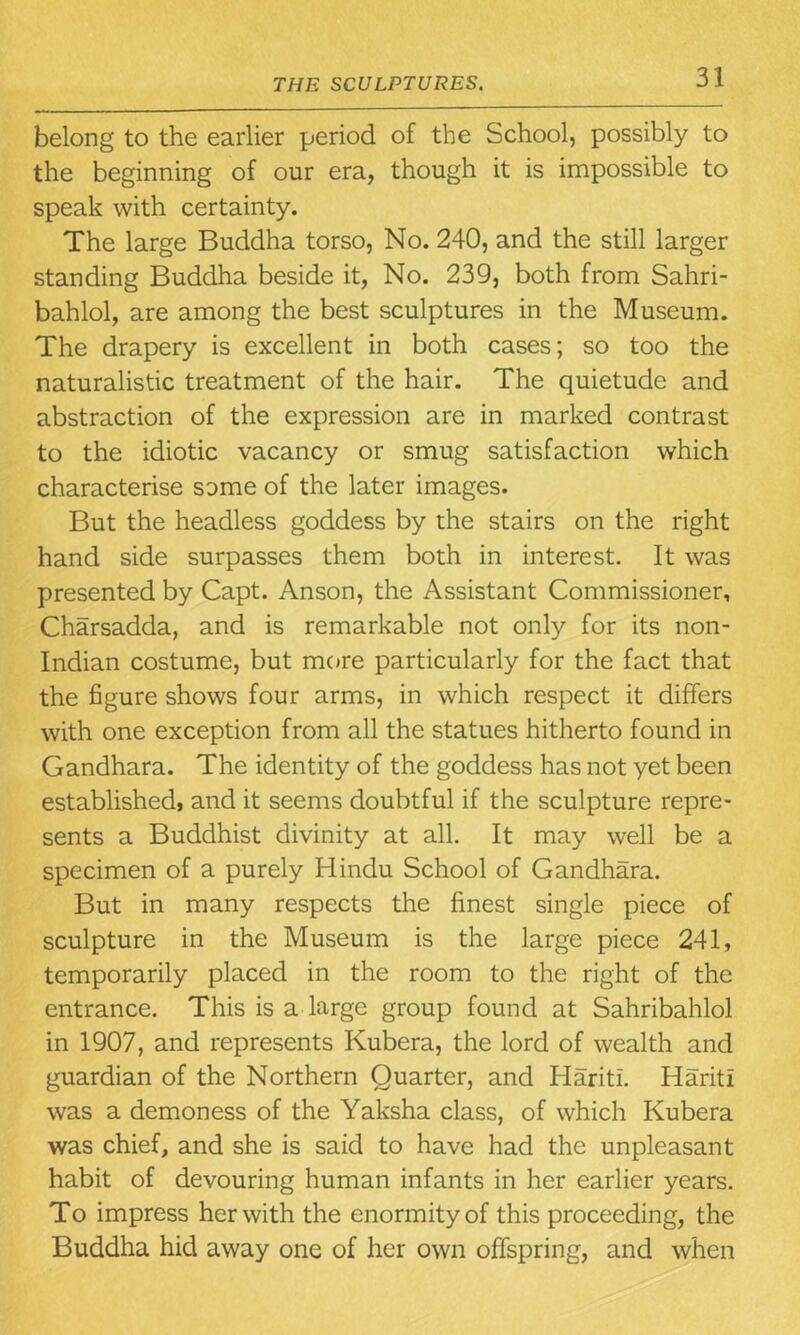 belong to the earlier period of the School, possibly to the beginning of our era, though it is impossible to speak with certainty. The large Buddha torso, No. 240, and the still larger standing Buddha beside it, No. 239, both from Sahri- bahlol, are among the best sculptures in the Museum. The drapery is excellent in both cases; so too the naturalistic treatment of the hair. The quietude and abstraction of the expression are in marked contrast to the idiotic vacancy or smug satisfaction which characterise some of the later images. But the headless goddess by the stairs on the right hand side surpasses them both in interest. It was presented by Capt. Anson, the Assistant Commissioner, Charsadda, and is remarkable not only for its non- Indian costume, but more particularly for the fact that the figure shows four arms, in which respect it differs with one exception from all the statues hitherto found in Gandhara. The identity of the goddess has not yet been established, and it seems doubtful if the sculpture repre- sents a Buddhist divinity at all. It may well be a specimen of a purely Hindu School of Gandhara. But in many respects the finest single piece of sculpture in the Museum is the large piece 241, temporarily placed in the room to the right of the entrance. This is a large group found at Sahribahlol in 1907, and represents Kubera, the lord of wealth and guardian of the Northern Quarter, and Haritl. HaritI was a demoness of the Yaksha class, of which Kubera was chief, and she is said to have had the unpleasant habit of devouring human infants in her earlier years. To impress her with the enormity of this proceeding, the Buddha hid away one of her own offspring, and when