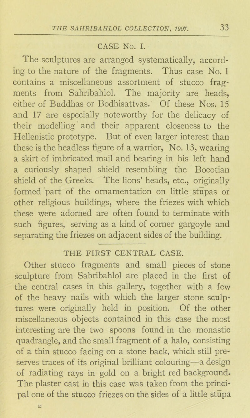 CASE No. I. The sculptures are arranged systematically, accord- ing to the nature of the fragments. Thus case No. I contains a miscellaneous assortment of stucco frag- ments from Sahribahlol. The majority are heads, either of Buddhas or Bodhisattvas. Of these Nos. 15 and 17 are especially noteworthy for the delicacy of their modelling and their apparent closeness to the Hellenistic prototype. But of even larger interest than these is the headless figure of a warrior, No. 13, wearing a skirt of imbricated mail and bearing in his left hand a curiously shaped shield resembling the Boeotian shield of the Greeks. The lions’ heads, etc., originally formed part of the ornamentation on little stupas or other religious buildings, where the friezes with which these were adorned are often found to terminate with such figures, serving as a kind of corner gargoyle and separating the friezes on adjacent sides of the building. THE FIRST CENTRAL CASE. Other stucco fragments and small pieces of stone sculpture from Sahribahlol are placed in the first of the central cases in this gallery, together with a few of the heavy nails with which the larger stone sculp- tures were originally held in position. Of the other miscellaneous objects contained in this Case the most interesting are the two spoons found in the monastic quadrangle, and the small fragment of a halo, consisting of a thin stucco facing on a stone back, which still pre- serves traces of its original brilliant colouring—a design of radiating rays in gold on a bright red background. The plaster cast in this case was taken from the princi- pal one of the stucco friezes on the sides of a little stupa