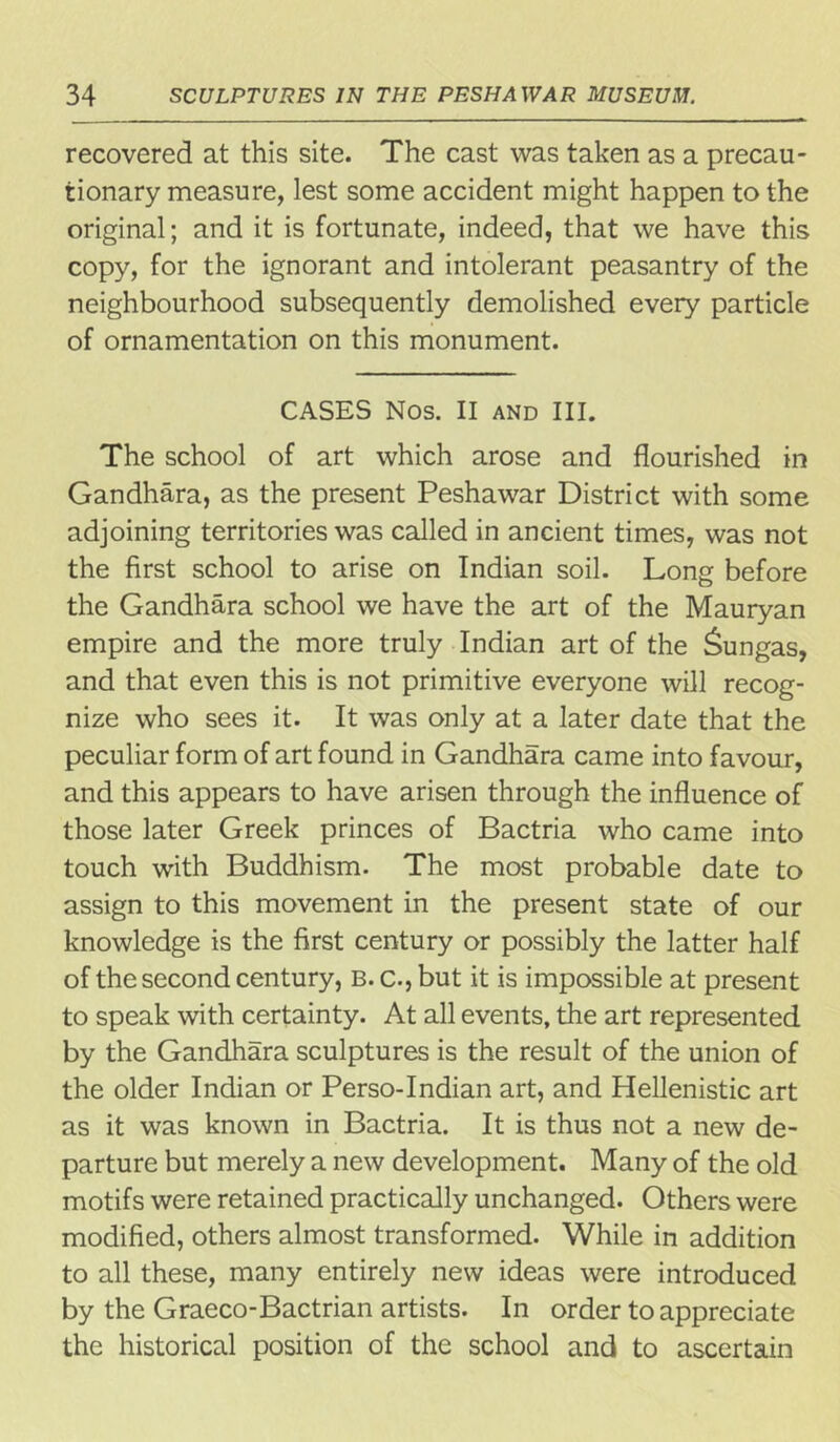 recovered at this site. The cast was taken as a precau- tionary measure, lest some accident might happen to the original; and it is fortunate, indeed, that we have this copy, for the ignorant and intolerant peasantry of the neighbourhood subsequently demolished every particle of ornamentation on this monument. CASES Nos. II and III. The school of art which arose and flourished in Gandhara, as the present Peshawar District with some adjoining territories was called in ancient times, was not the first school to arise on Indian soil. Long before the Gandhara school we have the art of the Mauryan empire and the more truly Indian art of the Sungas, and that even this is not primitive everyone will recog- nize who sees it. It was only at a later date that the peculiar form of art found in Gandhara came into favour, and this appears to have arisen through the influence of those later Greek princes of Bactria who came into touch with Buddhism. The most probable date to assign to this movement in the present state of our knowledge is the first century or possibly the latter half of the second century, B. c., but it is impossible at present to speak with certainty. At all events, the art represented by the Gandhara sculptures is the result of the union of the older Indian or Perso-Indian art, and Hellenistic art as it was known in Bactria. It is thus not a new de- parture but merely a new development. Many of the old motifs were retained practically unchanged. Others were modified, others almost transformed. While in addition to all these, many entirely new ideas were introduced by the Graeco-Bactrian artists. In order to appreciate the historical position of the school and to ascertain