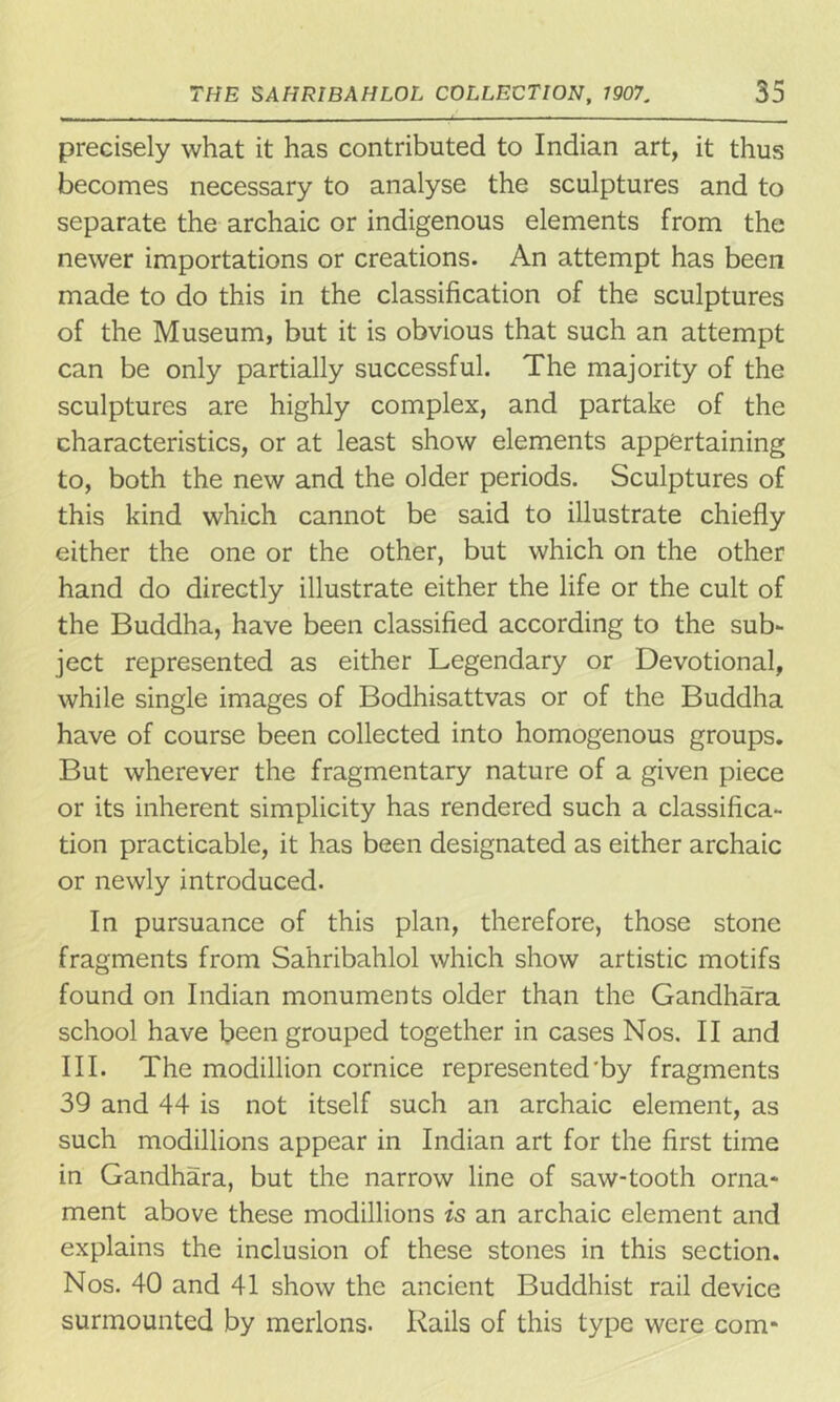 precisely what it has contributed to Indian art, it thus becomes necessary to analyse the sculptures and to separate the archaic or indigenous elements from the newer importations or creations. An attempt has been made to do this in the classification of the sculptures of the Museum, but it is obvious that such an attempt can be only partially successful. The majority of the sculptures are highly complex, and partake of the characteristics, or at least show elements appertaining to, both the new and the older periods. Sculptures of this kind which cannot be said to illustrate chiefly either the one or the other, but which on the other hand do directly illustrate either the life or the cult of the Buddha, have been classified according to the sub- ject represented as either Legendary or Devotional, while single images of Bodhisattvas or of the Buddha have of course been collected into homogenous groups. But wherever the fragmentary nature of a given piece or its inherent simplicity has rendered such a classifica- tion practicable, it has been designated as either archaic or newly introduced. In pursuance of this plan, therefore, those stone fragments from Sahribahlol which show artistic motifs found on Indian monuments older than the Gandhara school have been grouped together in cases Nos. II and III. The modillion cornice represented'by fragments 39 and 44 is not itself such an archaic element, as such modillions appear in Indian art for the first time in Gandhara, but the narrow line of saw-tooth orna- ment above these modillions is an archaic element and explains the inclusion of these stones in this section. Nos. 40 and 41 show the ancient Buddhist rail device surmounted by merlons. Rails of this type were com-