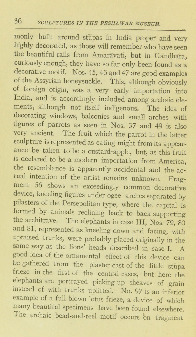 monly built around stupas in India proper and very highly decorated, as those will remember who have seen the beautiful rails from Amaravati, but in Gandhara, curiously enough, they have so far only been found as a decorative motif. Nos. 45, 46 and 47 are good examples of the Assyrian honeysuckle. This, although obviously of foreign origin, was a very early importation into India, and is accordingly included among archaic ele- ments, although not itself indigenous. The idea of decorating windows, balconies and small arches with figures of parrots as seen in Nos. 37 and 49 is also very ancient. The fruit which the parrot in the latter sculptuie is represented as eating might from its appear- ance be taken to be a custard-apple, but, as this fruit is declared to be a modern importation from America, the resemblance is apparently accidental and the ac- tual intention of the artist remains unknown. Frag- ment 56 shows an exceedingly common decorative device, kneeling figures under ogee arches separated by pilasters of the Persepolitan type, where the capital is formed by animals reclining back to back supporting the architrave. The elephants in case III, Nos. 79, 80 and 81, represented as kneeling down and facing, with upraised trunks, were probably placed originally in the same way as the lions’ heads described in case I. A good idea of the ornamental effect of this device can be gathered from the plaster cast of the little stupa frieze in the first of the central cases, but here the elephants are portrayed picking up sheaves of grain instead of with trunks uplifted. No. 97 is an inferior example of a full blown lotus frieze, a device of which many beautiful specimens have been found elsewhere. The archaic bead-and-reel motif occurs on fragment