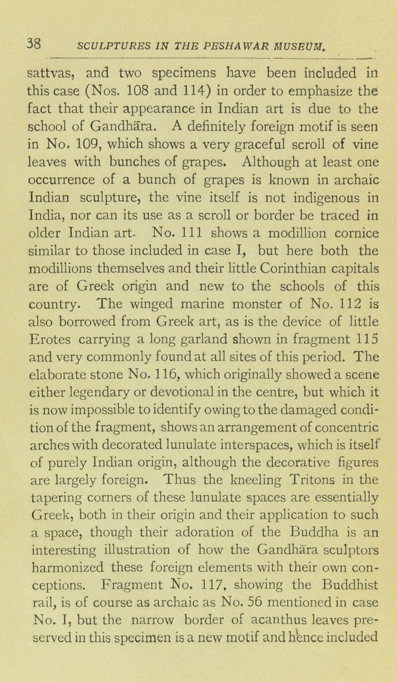 sattvas, and two specimens have been included in this case (Nos. 108 and 114) in order to emphasize the fact that their appearance in Indian art is due to the school of Gandhara. A definitely foreign motif is seen in No* 109, which shows a very graceful scroll of vine leaves with bunches of grapes. Although at least one occurrence of a bunch of grapes is known in archaic Indian sculpture, the vine itself is not indigenous in India, nor can its use as a scroll or border be traced in older Indian art- No. Ill shows a modillion cornice similar to those included in case I, but here both the modillions themselves and their little Corinthian capitals are of Greek origin and new to the schools of this country. The winged marine monster of No. 112 is also borrowed from Greek art, as is the device of little Erotes carrying a long garland shown in fragment 115 and very commonly found at all sites of this period. The elaborate stone No. 116, which originally showed a scene either legendary or devotional in the centre, but which it is now impossible to identify owing to the damaged condi- tion of the fragment, shows an arrangement of concentric arches with decorated lunulate interspaces, which is itself of purely Indian origin, although the decorative figures are largely foreign. Thus the kneeling Tritons in the tapering corners of these lunulate spaces are essentially Greek, both in their origin and their application to such a space, though their adoration of the Buddha is an interesting illustration of how the Gandhara sculptors harmonized these foreign elements with their own con- ceptions. Fragment No. 117, showing the Buddhist rail, is of course as archaic as No. 56 mentioned in case No. I, but the narrow border of acanthus leaves pre- served in this specimen is a new motif and hence included