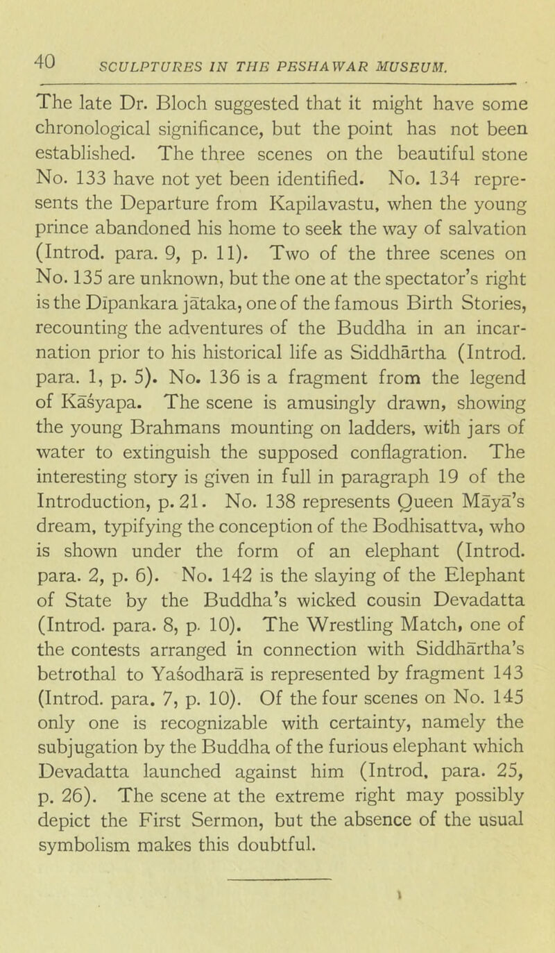 SCULPTURES IN THE PESHAWAR MUSEUM. The late Dr. Bloch suggested that it might have some chronological significance, but the point has not been established. The three scenes on the beautiful stone No. 133 have not yet been identified. No. 134 repre- sents the Departure from Kapilavastu, when the young prince abandoned his home to seek the way of salvation (Introd. para. 9, p. 11). Two of the three scenes on No. 135 are unknown, but the one at the spectator’s right is the Dipankara jataka, one of the famous Birth Stories, recounting the adventures of the Buddha in an incar- nation prior to his historical life as Siddhartha (Introd. para. 1, p. 5). No. 136 is a fragment from the legend of Kasyapa. The scene is amusingly drawn, showing the young Brahmans mounting on ladders, with jars of water to extinguish the supposed conflagration. The interesting story is given in full in paragraph 19 of the Introduction, p. 21. No. 138 represents Queen Maya’s dream, typifying the conception of the Bodhisattva, who is shown under the form of an elephant (Introd. para. 2, p. 6). No. 142 is the slaying of the Elephant of State by the Buddha’s wicked cousin Devadatta (Introd. para. 8, p. 10). The Wrestling Match, one of the contests arranged in connection with Siddhartha’s betrothal to Yasodhara is represented by fragment 143 (Introd. para. 7, p. 10). Of the four scenes on No. 145 only one is recognizable with certainty, namely the subjugation by the Buddha of the furious elephant which Devadatta launched against him (Introd, para. 25, p. 26). The scene at the extreme right may possibly depict the First Sermon, but the absence of the usual symbolism makes this doubtful. »