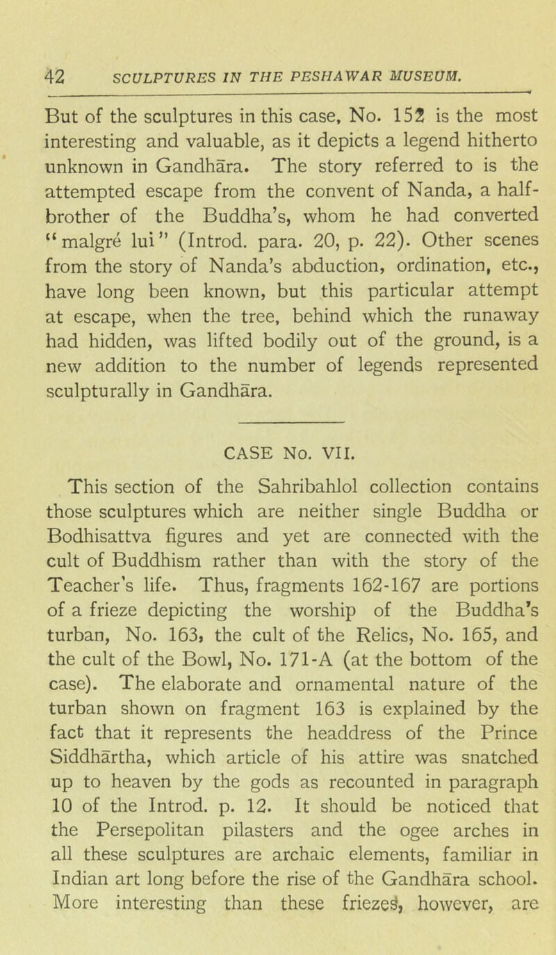 But of the sculptures in this case. No. 152 is the most interesting and valuable, as it depicts a legend hitherto unknown in Gandhara. The story referred to is the attempted escape from the convent of Nanda, a half- brother of the Buddha’s, whom he had converted “ malgre lui” (Introd. para. 20, p. 22). Other scenes from the story of Nanda’s abduction, ordination, etc., have long been known, but this particular attempt at escape, when the tree, behind which the runaway had hidden, was lifted bodily out of the ground, is a new addition to the number of legends represented sculpturally in Gandhara. CASE No. VII. This section of the Sahribahlol collection contains those sculptures which are neither single Buddha or Bodhisattva figures and yet are connected with the cult of Buddhism rather than with the story of the Teacher’s life. Thus, fragments 162-167 are portions of a frieze depicting the worship of the Buddha’s turban, No. 163, the cult of the Relics, No. 165, and the cult of the Bowl, No. 171-A (at the bottom of the case). The elaborate and ornamental nature of the turban shown on fragment 163 is explained by the fact that it represents the headdress of the Prince Siddhartha, which article of his attire was snatched up to heaven by the gods as recounted in paragraph 10 of the Introd. p. 12. It should be noticed that the Persepolitan pilasters and the ogee arches in all these sculptures are archaic elements, familiar in Indian art long before the rise of the Gandhara school. More interesting than these frieze^ however, are