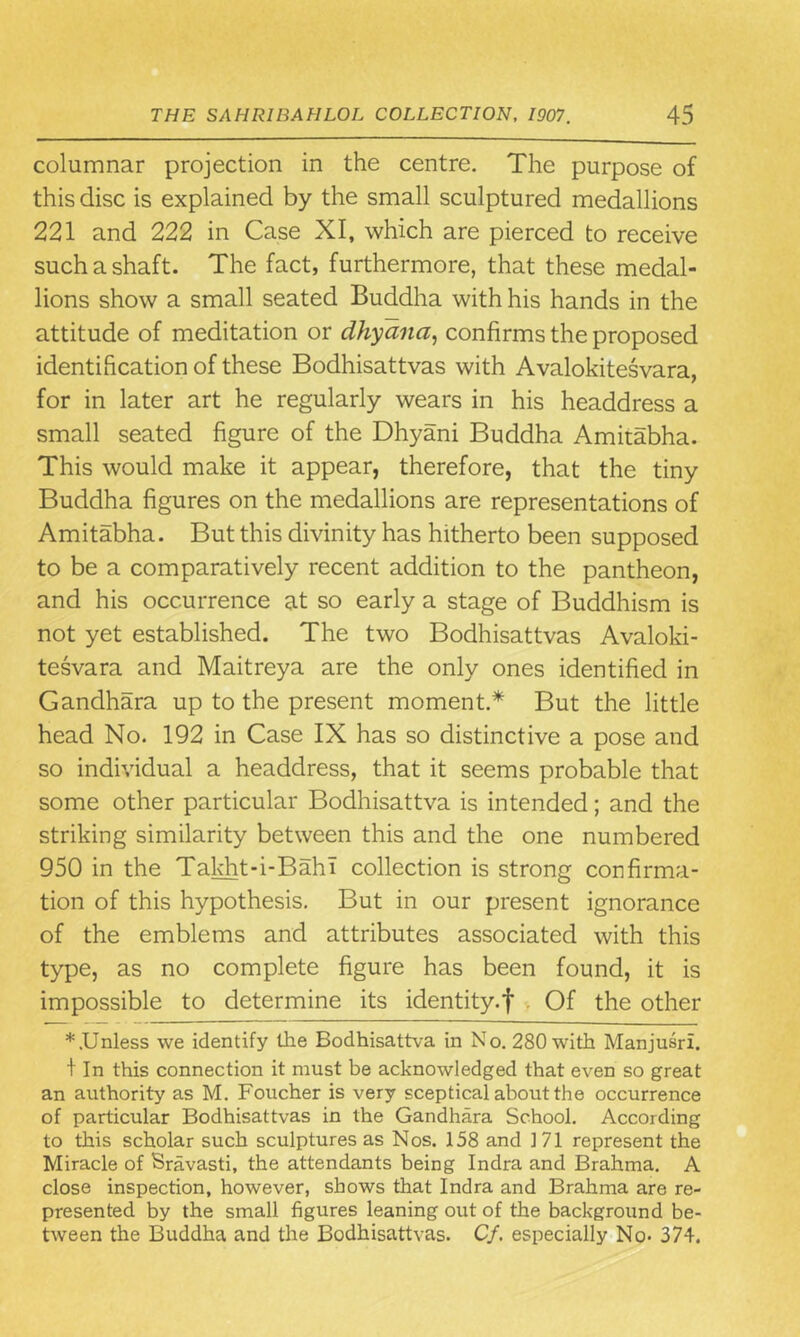 columnar projection in the centre. The purpose of this disc is explained by the small sculptured medallions 221 and 222 in Case XI, which are pierced to receive such a shaft. The fact, furthermore, that these medal- lions show a small seated Buddha with his hands in the attitude of meditation or dhyana, confirms the proposed identification of these Bodhisattvas with Avalokitesvara, for in later art he regularly wears in his headdress a small seated figure of the Dhyani Buddha Amitabha. This would make it appear, therefore, that the tiny Buddha figures on the medallions are representations of Amitabha. But this divinity has hitherto been supposed to be a comparatively recent addition to the pantheon, and his occurrence at so early a stage of Buddhism is not yet established. The two Bodhisattvas Avaloki- tesvara and Maitreya are the only ones identified in Gandhara up to the present moment.* But the little head No. 192 in Case IX has so distinctive a pose and so individual a headdress, that it seems probable that some other particular Bodhisattva is intended; and the striking similarity between this and the one numbered 950 in the Takht-i-Bahl collection is strong confirma- tion of this hypothesis. But in our present ignorance of the emblems and attributes associated with this type, as no complete figure has been found, it is impossible to determine its identity.f Of the other * .Unless we identify the Bodhisattva in No. 280 with Manjusri. + In this connection it must be acknowledged that even so great an authority as M. Foucher is very sceptical about the occurrence of particular Bodhisattvas in the Gandhara School. According to this scholar such sculptures as Nos. 158 and 171 represent the Miracle of Sravasti, the attendants being Indra and Brahma. A close inspection, however, shows that Indra and Brahma are re- presented by the small figures leaning out of the background be- tween the Buddha and the Bodhisattvas. Cf. especially No> 374.