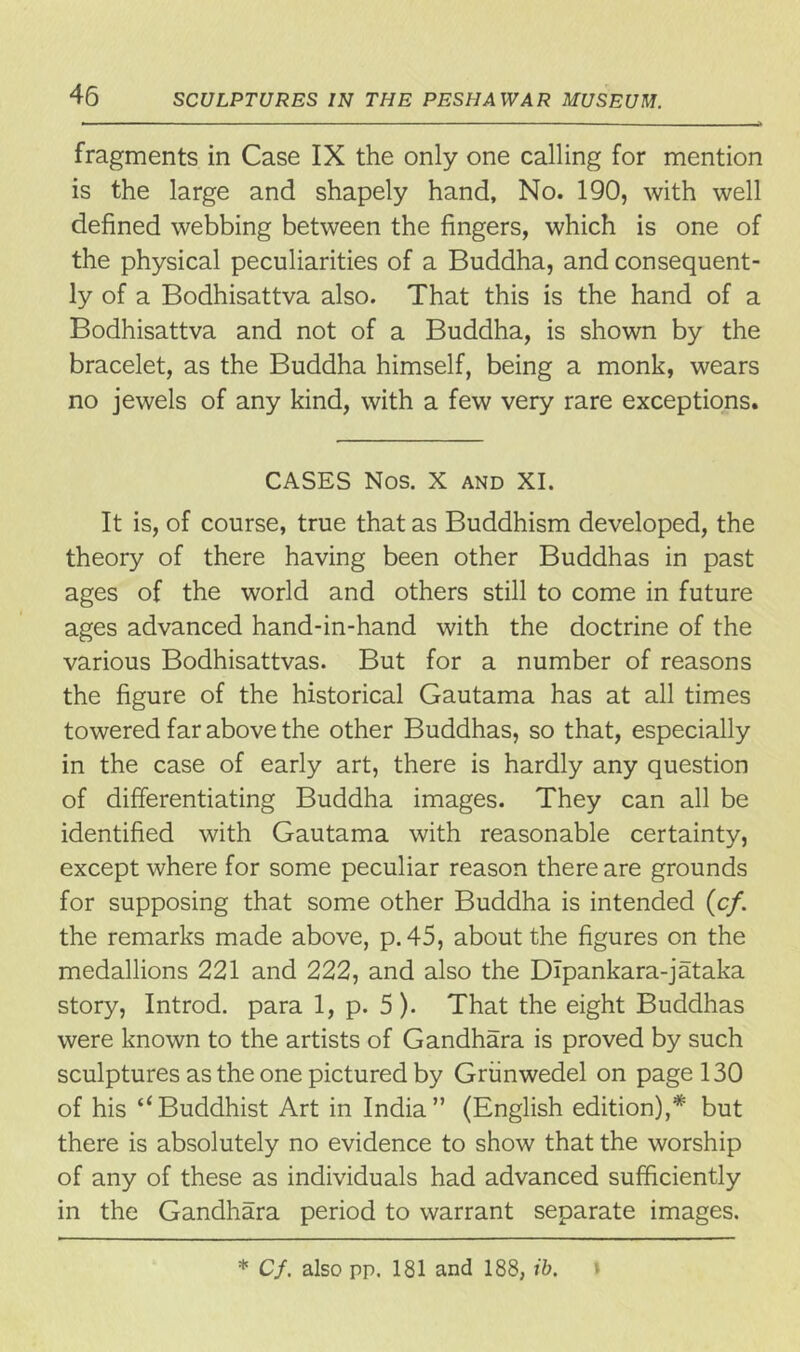 fragments in Case IX the only one calling for mention is the large and shapely hand. No. 190, with well defined webbing between the fingers, which is one of the physical peculiarities of a Buddha, and consequent- ly of a Bodhisattva also. That this is the hand of a Bodhisattva and not of a Buddha, is shown by the bracelet, as the Buddha himself, being a monk, wears no jewels of any kind, with a few very rare exceptions. CASES Nos. X and XI. It is, of course, true that as Buddhism developed, the theory of there having been other Buddhas in past ages of the world and others still to come in future ages advanced hand-in-hand with the doctrine of the various Bodhisattvas. But for a number of reasons the figure of the historical Gautama has at all times towered far above the other Buddhas, so that, especially in the case of early art, there is hardly any question of differentiating Buddha images. They can all be identified with Gautama with reasonable certainty, except where for some peculiar reason there are grounds for supposing that some other Buddha is intended (c/. the remarks made above, p. 45, about the figures on the medallions 221 and 222, and also the DIpankara-jataka story, Introd. para 1, p. 5). That the eight Buddhas were known to the artists of Gandhara is proved by such sculptures as the one pictured by Griinwedel on page 130 of his “Buddhist Art in India” (English edition),* but there is absolutely no evidence to show that the worship of any of these as individuals had advanced sufficiently in the Gandhara period to warrant separate images. * Cf. also pp. 181 and 188, ib.