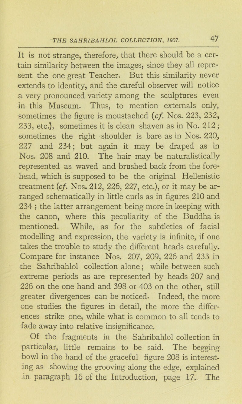It is not strange, therefore, that there should be a cer- tain similarity between the images, since they all repre- sent the one great Teacher. But this similarity never extends to identity, and the careful observer will notice a very pronounced variety among the sculptures even in this Museum. Thus, to mention externals only, sometimes the figure is moustached (c/. Nos. 223, 232, 233, etc.), sometimes it is clean shaven as in No. 212; sometimes the right shoulder is bare as in Nos. 220, 227 and 234; but again it may be draped as in Nos. 208 and 210. The hair may be naturalistically represented as waved and brushed back from the fore- head, which is supposed to be the original Hellenistic treatment (c/. Nos. 212, 226, 227, etc.), or it may be ar- ranged schematically in little curls as in figures 210 and 234 ; the latter arrangement being more in keeping with the canon, where this peculiarity of the Buddha is mentioned. While, as for the subtleties of facial modelling and expression, the variety is infinite, if one takes the trouble to study the different heads carefully. Compare for instance Nos. 207, 209, 226 and 233 in the Sahribahlol collection alone; while between such extreme periods as are represented by heads 207 and 226 on the one hand and 398 or 403 on the other, still greater divergences can be noticed. Indeed, the more one studies the figures in detail, the more the differ- ences strike one, while what is common to all tends to fade away into relative insignificance. Of the fragments in the Sahribahlol collection in particular, little remains to be said. The begging bowl in the hand of the graceful figure 208 is interest- ing as showing the grooving along the edge, explained in paragraph 16 of the Introduction, page 17. The