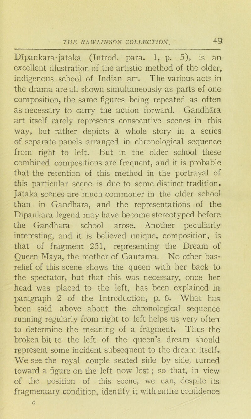 THE RAWLINSON COLLECTION. DIpankara-jataka (Introd. para. 1, p. 5), is an excellent illustration of the artistic method of the older, indigenous school of Indian art. The various acts in the drama are all shown simultaneously as parts of one composition, the same figures being repeated as often as necessary to carry the action forward. Gandhara art itself rarely represents consecutive scenes in this way, but rather depicts a whole story in a series of separate panels arranged in chronological sequence from right to left. But in the older school these combined compositions are frequent, and it is probable that the retention of this method in the portrayal of this particular scene is due to some distinct tradition. Jataka scenes are much commoner in the older school than in Gandhara, and the representations of the Dlpankara legend may have become stereotyped before the Gandhara school arose. Another peculiarly interesting, and it is believed unique, composition, is that of fragment 251, representing the Dream of Queen Maya, the mother of Gautama. No other bas- relief of this scene shows the queen with her back to the spectator, but that this was necessary, once her head was placed to the left, has been explained in paragraph 2 of the Introduction, p. 6. What has been said above about the chronological sequence running regularly from right to left helps us very often to determine the meaning of a fragment. Thus the broken bit to the left of the queen’s dream should represent some incident subsequent to the dream itself. We see the royal couple seated side by side, turned toward a figure on the left now lost; so that, in view of the position of this scene, we can, despite its fragmentary condition, identify it with entire confidence