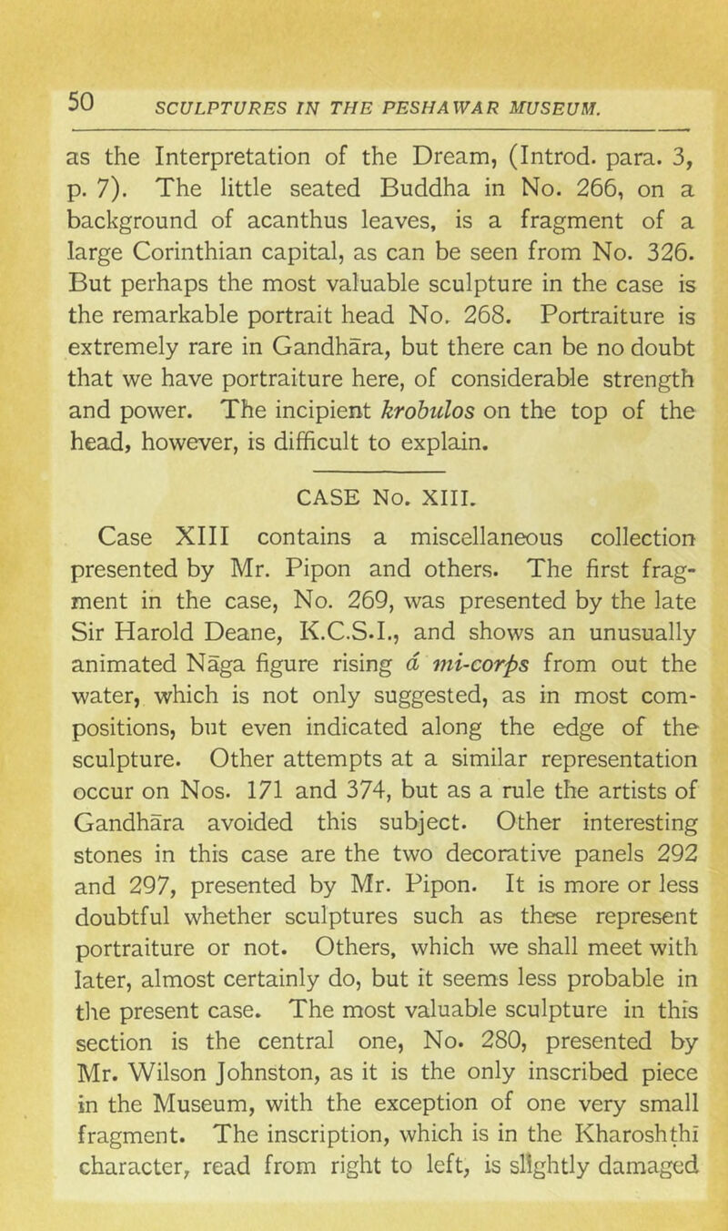 as the Interpretation of the Dream, (Introd. para. 3, p. 7). The little seated Buddha in No. 266, on a background of acanthus leaves, is a fragment of a large Corinthian capital, as can be seen from No. 326. But perhaps the most valuable sculpture in the case is the remarkable portrait head No. 268. Portraiture is extremely rare in Gandhara, but there can be no doubt that we have portraiture here, of considerable strength and power. The incipient krobulos on the top of the head, however, is difficult to explain. CASE No. XIII. Case XIII contains a miscellaneous collection presented by Mr. Pipon and others. The first frag- ment in the case, No. 269, was presented by the late Sir Harold Deane, K.C.S.I., and shows an unusually animated Naga figure rising d mi-corps from out the water, which is not only suggested, as in most com- positions, but even indicated along the edge of the sculpture. Other attempts at a similar representation occur on Nos. 171 and 374, but as a rule the artists of Gandhara avoided this subject. Other interesting stones in this case are the two decorative panels 292 and 297, presented by Mr. Pipon. It is more or less doubtful whether sculptures such as these represent portraiture or not. Others, which we shall meet with later, almost certainly do, but it seems less probable in the present case. The most valuable sculpture in this section is the central one, No. 280, presented by Mr. Wilson Johnston, as it is the only inscribed piece in the Museum, with the exception of one very small fragment. The inscription, which is in the Kharoshthi character, read from right to left, is slightly damaged