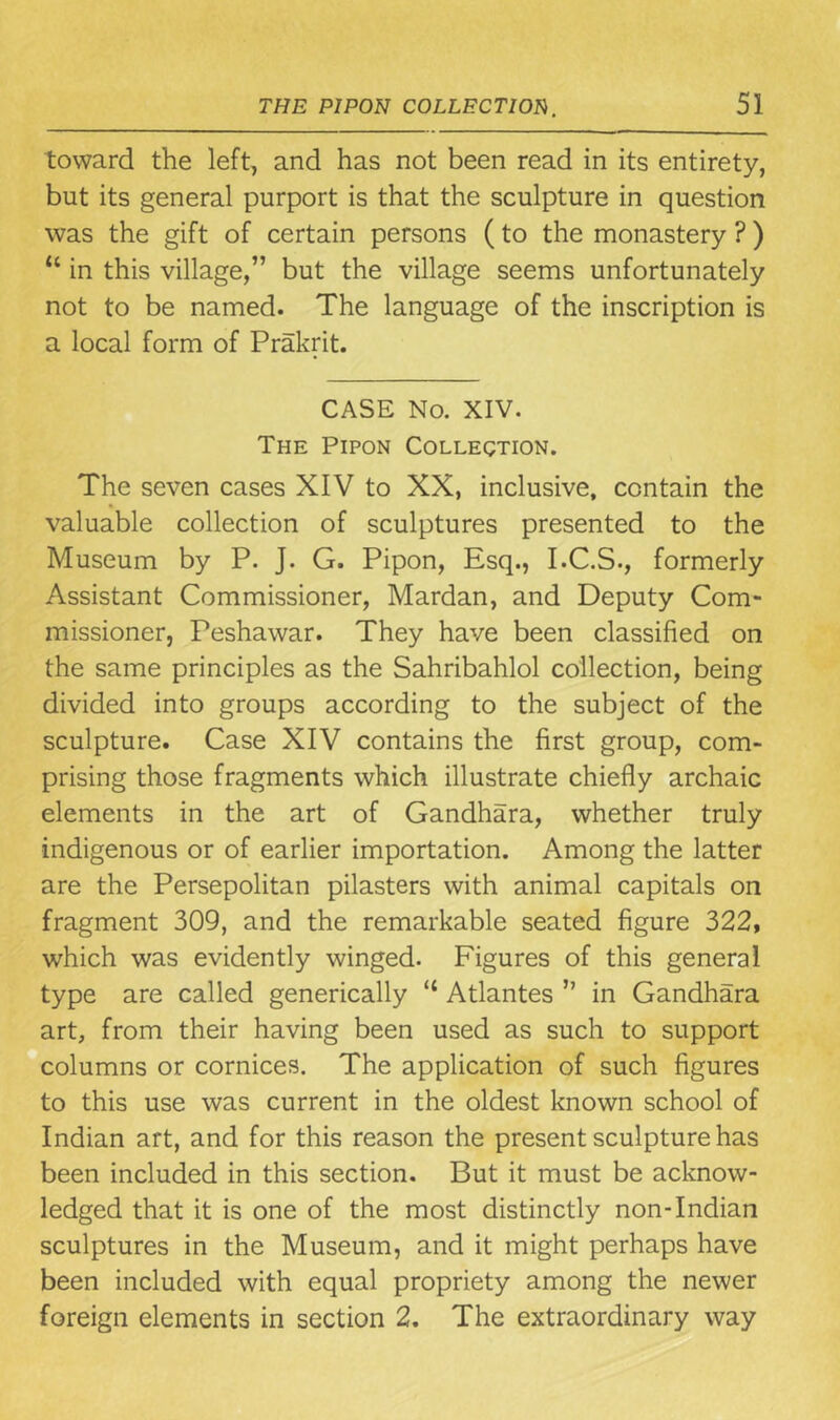 toward the left, and has not been read in its entirety, but its general purport is that the sculpture in question was the gift of certain persons (to the monastery ?) “ in this village,” but the village seems unfortunately not to be named. The language of the inscription is a local form of Prakrit. CASE No. XIV. The Pipon Collection. The seven cases XIV to XX, inclusive, contain the valuable collection of sculptures presented to the Museum by P. J. G. Pipon, Esq., I.C.S., formerly Assistant Commissioner, Mardan, and Deputy Com- missioner, Peshawar. They have been classified on the same principles as the Sahribahlol collection, being divided into groups according to the subject of the sculpture. Case XIV contains the first group, com- prising those fragments which illustrate chiefly archaic elements in the art of Gandhara, whether truly indigenous or of earlier importation. Among the latter are the Persepolitan pilasters with animal capitals on fragment 309, and the remarkable seated figure 322, which was evidently winged. Figures of this general type are called generically “ Atlantes ” in Gandhara art, from their having been used as such to support columns or cornices. The application of such figures to this use was current in the oldest known school of Indian art, and for this reason the present sculpture has been included in this section. But it must be acknow- ledged that it is one of the most distinctly non-Indian sculptures in the Museum, and it might perhaps have been included with equal propriety among the newer foreign elements in section 2. The extraordinary way