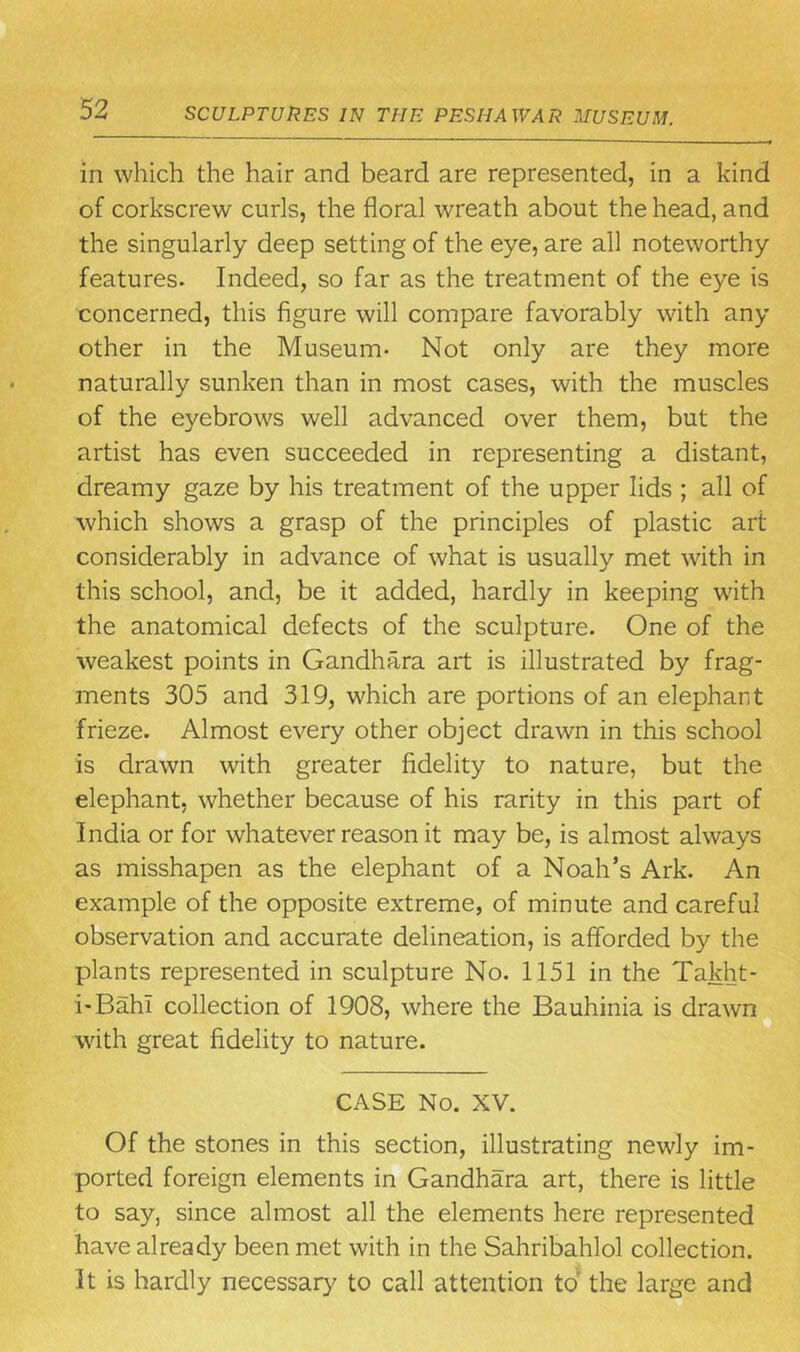in which the hair and beard are represented, in a kind of corkscrew curls, the floral wreath about the head, and the singularly deep setting of the eye, are all noteworthy features. Indeed, so far as the treatment of the eye is concerned, this figure will compare favorably with any other in the Museum- Not only are they more naturally sunken than in most cases, with the muscles of the eyebrows well advanced over them, but the artist has even succeeded in representing a distant, dreamy gaze by his treatment of the upper lids ; all of which shows a grasp of the principles of plastic art considerably in advance of what is usually met with in this school, and, be it added, hardly in keeping with the anatomical defects of the sculpture. One of the weakest points in Gandhara art is illustrated by frag- ments 305 and 319, which are portions of an elephant frieze. Almost every other object drawn in this school is drawn with greater fidelity to nature, but the elephant, whether because of his rarity in this part of India or for whatever reason it may be, is almost always as misshapen as the elephant of a Noah’s Ark. An example of the opposite extreme, of minute and careful observation and accurate delineation, is afforded by the plants represented in sculpture No. 1151 in the Takht- i-Bahi collection of 1908, where the Bauhinia is drawn with great fidelity to nature. CASE No. XV. Of the stones in this section, illustrating newly im- ported foreign elements in Gandhara art, there is little to say, since almost all the elements here represented have already been met with in the Sahribahlol collection. It is hardly necessary to call attention to the large and
