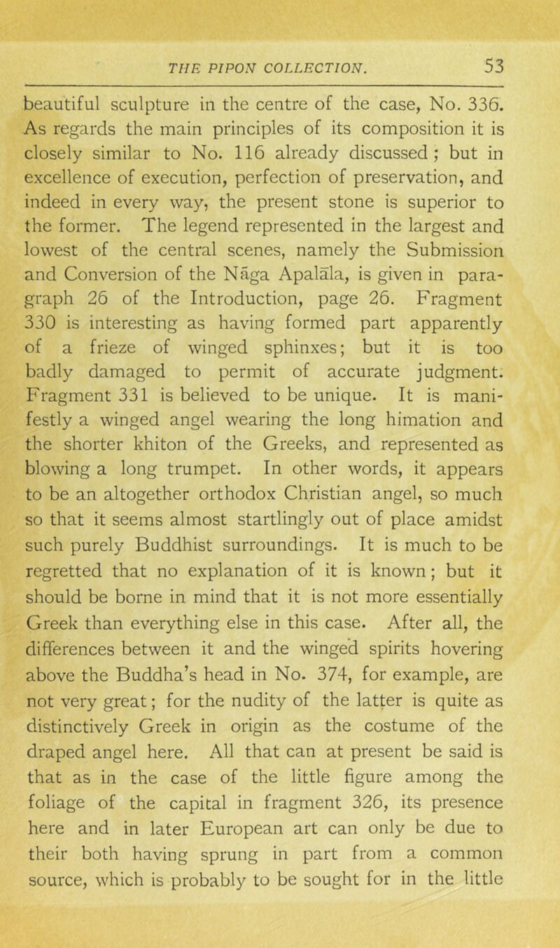 beautiful sculpture in the centre of the case, No. 336. As regards the main principles of its composition it is closely similar to No. 116 already discussed; but in excellence of execution, perfection of preservation, and indeed in every way, the present stone is superior to the former. The legend represented in the largest and lowest of the central scenes, namely the Submission and Conversion of the Naga Apalala, is given in para- graph 26 of the Introduction, page 26. Fragment 330 is interesting as having formed part apparently of a frieze of winged sphinxes; but it is too badly damaged to permit of accurate judgment. Fragment 331 is believed to be unique. It is mani- festly a winged angel wearing the long himation and the shorter khiton of the Greeks, and represented as blowing a long trumpet. In other words, it appears to be an altogether orthodox Christian angel, so much so that it seems almost startlingly out of place amidst such purely Buddhist surroundings. It is much to be regretted that no explanation of it is known; but it should be borne in mind that it is not more essentially Greek than everything else in this case. After all, the differences between it and the winged spirits hovering above the Buddha’s head in No. 374, for example, are not very great; for the nudity of the latter is quite as distinctively Greek in origin as the costume of the draped angel here. All that can at present be said is that as in the case of the little figure among the foliage of the capital in fragment 326, its presence here and in later European art can only be due to their both having sprung in part from a common source, which is probably to be sought for in the little