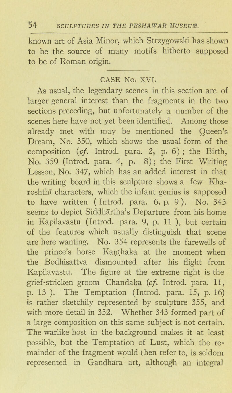 know n art of Asia Minor, which Strzygowski has shown to be the source of many motifs hitherto supposed to be of Roman origin. CASE No. XVI. As usual, the legendary scenes in this section are of larger general interest than the fragments in the two sections preceding, but unfortunately a number of the scenes here have not yet been identified. Among those already met with may be mentioned the Queen’s Dream, No. 350, which shows the usual form of the composition (c/. Introd. para. 2, p. 6) ; the Birth, No. 359 (Introd. para. 4, p. 8); the First Writing Lesson, No. 347, which has an added interest in that the writing board in this sculpture shows a few Kha- roshthi characters, which the infant genius is supposed to have written ( Introd. para. 6; p. 9). No. 345 seems to depict Siddhartha’s Departure from his home in Kapilavastu (Introd. para. 9, p. 11 ), but certain of the features which usually distinguish that scene are here wanting. No. 354 represents the farewells of the prince’s horse Kanthaka at the moment when the Bodhisattva dismounted after his flight from Kapilavastu. The figure at the extreme right is the grief-stricken groom Chandaka (cf. Introd. para. 11, p. 13 ). The Temptation (Introd. para. 15, p. 16) is rather sketchily represented by sculpture 355, and with more detail in 352. Whether 343 formed part of a large composition on this same subject is not certain. The warlike host in the background makes it at least possible, but the Temptation of Lust, which the re- mainder of the fragment would then refer to, is seldom represented in Gandhara art, although an integral