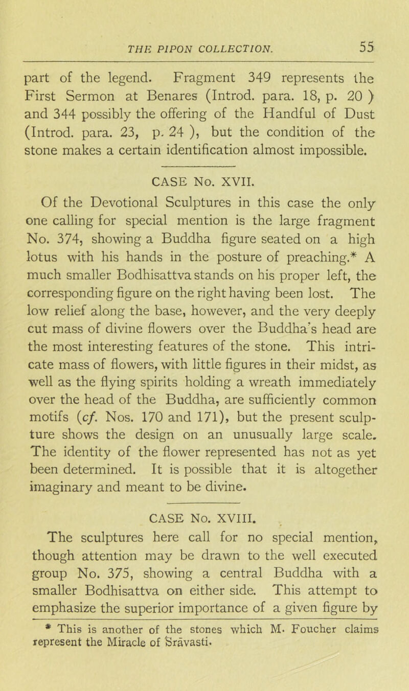 part of the legend. Fragment 349 represents the First Sermon at Benares (Introd. para. 18, p. 20 ) and 344 possibly the offering of the Handful of Dust (Introd. para. 23, p. 24 ), but the condition of the stone makes a certain identification almost impossible. CASE No. XVII. Of the Devotional Sculptures in this case the only one calling for special mention is the large fragment No. 374, showing a Buddha figure seated on a high lotus with his hands in the posture of preaching.* A much smaller Bodhisattva stands on his proper left, the corresponding figure on the right having been lost. The low relief along the base, however, and the very deeply cut mass of divine flowers over the Buddha's head are the most interesting features of the stone. This intri- cate mass of flowers, with little figures in their midst, as well as the flying spirits holding a wreath immediately over the head of the Buddha, are sufficiently common motifs (c/. Nos. 170 and 171), but the present sculp- ture shows the design on an unusually large scale. The identity of the flower represented has not as yet been determined. It is possible that it is altogether imaginary and meant to be divine. CASE No. XVIII. The sculptures here call for no special mention, though attention may be drawn to the well executed group No. 375, showing a central Buddha with a smaller Bodhisattva on either side. This attempt to emphasize the superior importance of a given figure by * This is another of the stones which M. Foucher claims represent the Miracle of Sravasti.