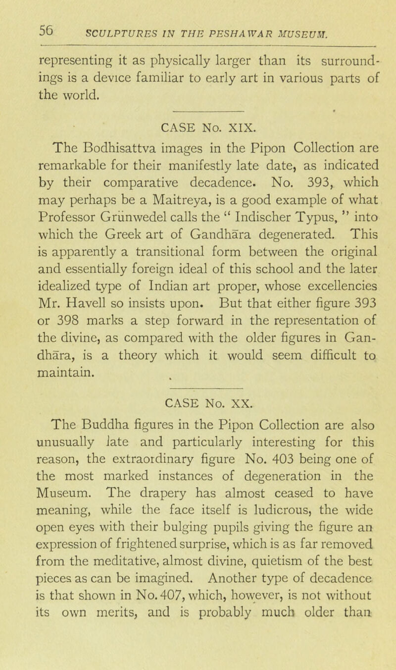 representing it as physically larger than its surround- ings is a device familiar to early art in various parts of the world. CASE No. XIX. The Bodhisattva images in the Pipon Collection are remarkable for their manifestly late date, as indicated by their comparative decadence. No. 393, which may perhaps be a Maitreya, is a good example of what Professor Grunwedel calls the “ Indischer Typus, ” into which the Greek art of Gandhara degenerated. This is apparently a transitional form between the original and essentially foreign ideal of this school and the later idealized type of Indian art proper, whose excellencies Mr. Havell so insists upon. But that either figure 393 or 398 marks a step forward in the representation of the divine, as compared with the older figures in Gan- dhara, is a theory which it would seem difficult to maintain. CASE No. XX. The Buddha figures in the Pipon Collection are also unusually Jate and particularly interesting for this reason, the extraordinary figure No. 403 being one of the most marked instances of degeneration in the Museum. The drapery has almost ceased to have meaning, while the face itself is ludicrous, the wide open eyes with their bulging pupils giving the figure an expression of frightened surprise, which is as far removed from the meditative, almost divine, quietism of the best pieces as can be imagined. Another type of decadence is that shown in No. 407, which, however, is not without its own merits, and is probably much older than