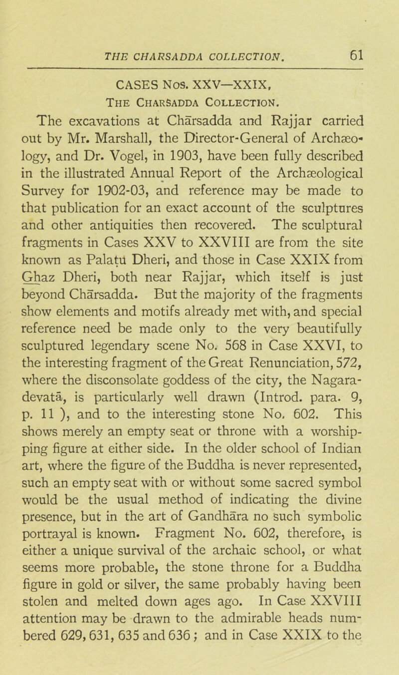 CASES Nos. XXV—XXIX, The Charsadda Collection. The excavations at Charsadda and Rajjar carried out by Mr. Marshall, the Director-General of Archaeo- logy, and Dr. Vogel, in 1903, have been fully described in the illustrated Annual Report of the Archaeological Survey for 1902-03, and reference may be made to that publication for an exact account of the sculptures and other antiquities then recovered. The sculptural fragments in Cases XXV to XXVIII are from the site known as Palatu Dheri, and those in Case XXIX from Ghaz Dheri, both near Rajjar, which itself is just beyond Charsadda. But the majority of the fragments show elements and motifs already met with, and special reference need be made only to the very beautifully sculptured legendary scene No. 568 in Case XXVI, to the interesting fragment of the Great Renunciation, 572, where the disconsolate goddess of the city, the Nagara- devata, is particularly well drawn (Introd. para. 9, p. 11 ), and to the interesting stone No. 602. This shows merely an empty seat or throne with a worship- ping figure at either side. In the older school of Indian art, where the figure of the Buddha is never represented, such an empty seat with or without some sacred symbol would be the usual method of indicating the divine presence, but in the art of Gandhara no such symbolic portrayal is known. Fragment No. 602, therefore, is either a unique survival of the archaic school, or what seems more probable, the stone throne for a Buddha figure in gold or silver, the same probably having been stolen and melted down ages ago. In Case XXVIII attention may be drawn to the admirable heads num- bered 629,631, 635 and 636; and in Case XXIX to the