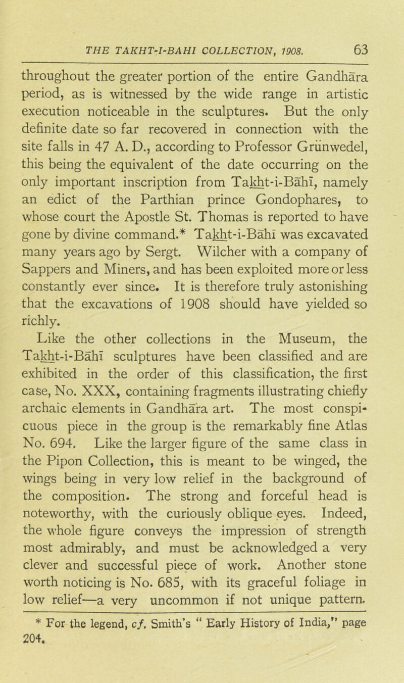 throughout the greater portion of the entire Gandhara period, as is witnessed by the wide range in artistic execution noticeable in the sculptures. But the only definite date so far recovered in connection with the site falls in 47 A. D., according to Professor Griinwedel, this being the equivalent of the date occurring on the only important inscription from Takht-i-Bahl. namely an edict of the Parthian prince Gondophares, to whose court the Apostle St. Thomas is reported to have gone by divine command.* Takht-i-Bahi was excavated many years ago by Sergt. Wilcher with a company of Sappers and Miners, and has been exploited more or less constantly ever since. It is therefore truly astonishing that the excavations of 1908 should have yielded so richly. Like the other collections in the Museum, the Takht-i-Bahl sculptures have been classified and are exhibited in the order of this classification, the first case, No. XXX, containing fragments illustrating chiefly archaic elements in Gandhara art. The most conspi- cuous piece in the group is the remarkably fine Atlas No. 694. Like the larger figure of the same class in the Pipon Collection, this is meant to be winged, the wings being in very low relief in the background of the composition. The strong and forceful head is noteworthy, with the curiously oblique eyes. Indeed, the whole figure conveys the impression of strength most admirably, and must be acknowledged a very clever and successful piece of work. Another stone worth noticing is No. 685, with its graceful foliage in low relief—a very uncommon if not unique pattern. * For the legend, c/. Smith’s “ Early History of India,” page 204.
