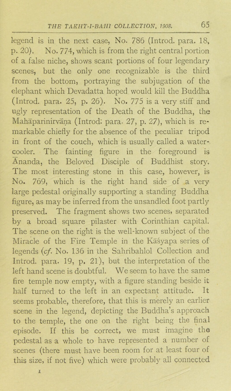 legend is in the next case, No. 786 (Introd. para. 18, p. 20). No. 774, which is from the right central portion of a false niche, shows scant portions of four legendary scenes, but the only one recognizable is the third from the bottom, portraying the subjugation of the elephant which Devadatta hoped would kill the Buddha (Introd. para. 25, p. 26). No. 775 is a very stiff and ugly representation of the Death of the Buddha, the Mahaparinirvana (Introd: para. 27, p. 27), which is re- markable chiefly for the absence of the peculiar tripod in front of the couch, which is usually called a water- cooler. The fainting figure in the foreground is Ananda, the Beloved Disciple of Buddhist story. The most interesting stone in this case, however, is No. 769, which is the right hand side of a very large pedestal originally supporting a standing Buddha figure, as maybe inferred from the unsandled foot partly preserved. The fragment shows two scenes, separated by a broad square pilaster with Corinthian capital. The scene on the right is the well-known subject of the Miracle of the Fire Temple in the Kasyapa series of legends (c/. No. 136 in the Sahribahlol Collection and Introd. para. 19, p, 21), but the interpretation of the left hand scene is doubtful. We seem to have the same fire temple now empty, with a figure standing beside it half turned to the left in an expectant attitude. It seems probable, therefore, that this is merely an earlier scene in the legend, depicting the Buddha’s approach to the temple, the one on the right being the final episode. If this be correct, we must imagine the pedestal as a whole to have represented a number of scenes (there must have been room for at least four of this size, if not five) which were probably all connected
