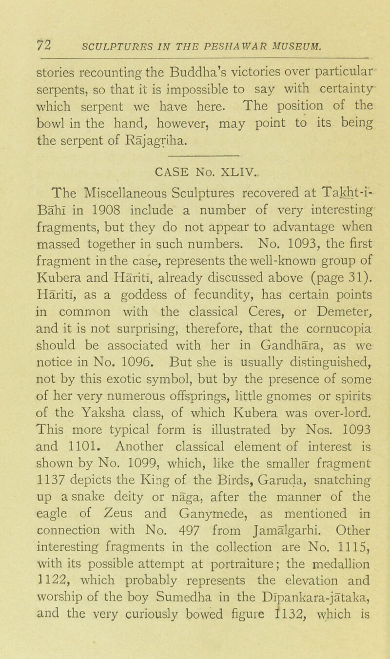 stories recounting the Buddha’s victories over particular serpents, so that it is impossible to say with certainty which serpent we have here. The position of the bowl in the hand, however, may point to its being the serpent of Raj agriha. CASE No. XLIV. The Miscellaneous Sculptures recovered at Takht-i- Bahl in 1908 include a number of very interesting fragments, but they do not appear to advantage when massed together in such numbers. No. 1093, the first fragment in the case, represents the well-known group of Kubera and HaritI, already discussed above (page 31). HaritI, as a goddess of fecundity, has certain points in common with the classical Ceres, or Demeter, and it is not surprising, therefore, that the cornucopia should be associated with her in Gandhara, as we notice in No. 1096. But she is usually distinguished, not by this exotic symbol, but by the presence of some of her very numerous offsprings, little gnomes or spirits of the Yaksha class, of which Kubera was over-lord. This more typical form is illustrated by Nos. 1093 and 1101. Another classical element of interest is shown by No. 1099, which, like the smaller fragment 1137 depicts the King of the Birds, Garuda, snatching up a snake deity or naga, after the manner of the eagle of Zeus and Ganymede, as mentioned in connection with No. 497 from Jamalgarhi. Other interesting fragments in the collection are No. 1115, with its possible attempt at portraiture; the medallion 1122, which probably represents the elevation and worship of the boy Sumedha in the Dlpankara-jataka, and the very curiously bowed figure 1132, which is