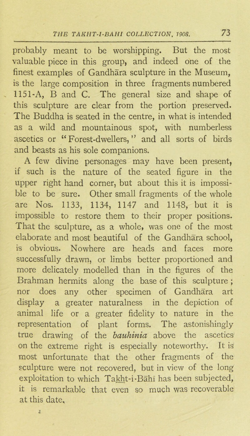probably meant to be worshipping. But the most valuable piece in this group, and indeed one of the finest examples of Gandhara sculpture in the Museum, is the large composition in three fragments numbered 1151-A, B and C. The general size and shape of this sculpture are clear from the portion preserved. The Buddha is seated in the centre, in what is intended as a wild and mountainous spot, with numberless ascetics or “Forest-dwellers,” and all sorts of birds and beasts as his sole companions. A few divine personages may have been present, if such is the nature of the seated figure in the upper right hand corner, but about this it is impossi- ble to be sure. Other small fragments of the whole are Nos. 1133, 1134, 1147 and 1148, but it is impossible to restore them to their proper positions. That the sculpture, as a whole, was one of the most elaborate and most beautiful of the Gandhara school, is obvious. Nowhere are heads and faces more successfully drawn, or limbs better proportioned and more delicately modelled than in the figures of the Brahman hermits along the base of this sculpture ; nor does any other specimen of Gandhara art display a greater naturalness in the depiction of animal life or a greater fidelity to nature in the representation of plant forms. The astonishingly true drawing of the bauhinia above the ascetics on the extreme right is especially noteworthy. It is most unfortunate that the other fragments of the sculpture were not recovered, but in view of the long exploitation to which Takht-i-Bahi has been subjected, it is remarkable that even so much was recoverable at this date.