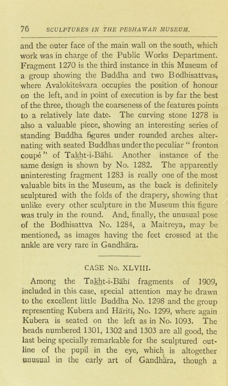 and the outer face of the main wall on the south, which work was in charge of the Public Works Department. Fragment 1270 is the third instance in this Museum of a group showing the Buddha and two Bodhisattvas, where Avalokitesvara occupies the position of honour on the left, and in point of execution is by far the best of the three, though the coarseness of the features points to a relatively late date. The curving stone 1278 is also a valuable piece, showing an interesting series of standing Buddha figures under rounded arches alter- nating with seated Buddhas under the peculiar “ fronton coupe ” of Takht-i-Bahi. Another instance of the same design is shown by No. 1282. The apparently uninteresting fragment 1283 is really one of the most valuable bits in the Museum, as the back is definitely sculptured with the folds of the drapery, showing that unlike every other sculpture in the Museum this figure was truly in the round. And, finally, the unusual pose of the Bodhisattva No. 1284, a Maitreya, may be mentioned, as images having the feet crossed at the ankle are very rare in Gandhara. CAGE No. XLVIII. Among the Takht-i-Bahi fragments of 1909, included in this case, special attention may be drawn to the excellent little Buddha No. 1298 and the group representing Kubera and HaritI, No. 1299, where again Kubera is seated on the left as in No. 1093. The heads numbered 1301, 1302 and 1303 are all good, the last being specially remarkable for the sculptured out- line of the pupil in the eye, which is altogether unusual in the early art of GandhSra, though a