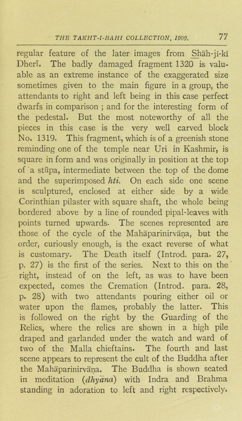 regular feature of the later images from Sfliah-ji-ki Dherl. The badly damaged fragment 1320 is valu- able as an extreme instance of the exaggerated size sometimes given to the main figure in a group, the attendants to right and left being in this case perfect dwarfs in comparison ; and for the interesting form of the pedestal. But the most noteworthy of all the pieces in this case is the very well carved block No. 1319. This fragment, which is of a greenish stone reminding one of the temple near Uri in Kashmir, is square in form and was originally in position at the top of a stupa, intermediate between the top of the dome and the superimposed hti. On each side one scene is sculptured, enclosed at either side by a wide Corinthian pilaster with square shaft, the whole being bordered above by a line of rounded pipal-leaves with points turned upwards. The scenes represented are those of the cycle of the Mahaparinirvana, but the order, curiously enough, is the exact reverse of what is customary. The Death itself (Introd. para. 27, p. 27) is the first of the series. Next to this on the right, instead of on the left, as was to have been expected, comes the Cremation (Introd. para. 28, p. 28) with two attendants pouring either oil or water upon the flames, probably the latter. This is followed on the right by the Guarding of the Relics, where the relics are shown in a high pile draped and garlanded under the watch and ward of two of the Malla chieftains. The fourth and last scene appears to represent the cult of the Buddha after the Mahaparinirvana. The Buddha is shown seated in meditation (dhyana) with Indra and Brahma standing in adoration to left and right respectively.