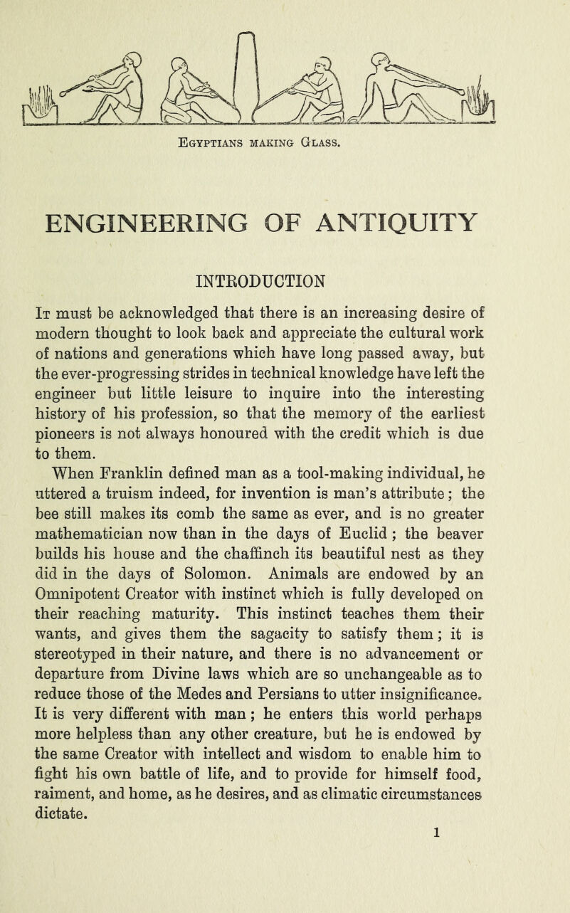 Egyptians making Glass. ENGINEERING OF ANTIQUITY INTEODUCTION It must be acknowledged that there is an increasing desire of modern thought to look back and appreciate the cultural work of nations and generations which have long passed away, but the ever-progressing strides in technical knowledge have left the engineer but little leisure to inquire into the interesting history of his profession, so that the memory of the earliest pioneers is not always honoured with the credit which is due to them. When Franklin defined man as a tool-making individual, he uttered a truism indeed, for invention is man’s attribute; the bee still makes its comb the same as ever, and is no greater mathematician now than in the days of Euclid ; the beaver builds his house and the chaffinch its beautiful nest as they did in the days of Solomon. Animals are endowed by an Omnipotent Creator with instinct which is fully developed on their reaching maturity. This instinct teaches them their wants, and gives them the sagacity to satisfy them; it is stereotyped in their nature, and there is no advancement or departure from Divine laws which are so unchangeable as to reduce those of the Medes and Persians to utter insignificance. It is very different with man; he enters this world perhaps more helpless than any other creature, but he is endowed by the same Creator with intellect and wisdom to enable him to fight his own battle of life, and to provide for himself food, raiment, and home, as he desires, and as climatic circumstances dictate.