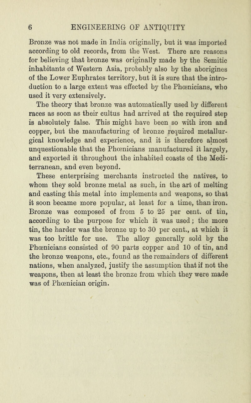 Bronze was not made in India originally, but it was imported according to old records, from the West. There are reasons for believing that bronze was originally made by the Semitic inhabitants of Western Asia, probably also by the aborigines of the Lower Euphrates territory, but it is sure that the intro- duction to a large extent was effected by the Phoenicians, who used it very extensively. The theory that bronze was automatically used by different races as soon as their cultus had arrived at the required step is absolutely false. This might have been so with iron and copper, but the manufacturing of bronze required metallur- gical knowledge and experience, and it is therefore almost unquestionable that the Phoenicians manufactured it largely, and exported it throughout the inhabited coasts of the Medi- terranean, and even beyond. These enterprising merchants instructed the natives, to whom they sold bronze metal as such, in the art of melting and casting this metal into implements and weapons, so that it soon became more popular, at least for a time, than iron. Bronze was composed of from 5 to 25 per cent, of tin, according to the purpose for which it was used; the more tin, the harder was the bronze up to 30 per cent., at which it was too brittle for use. The alloy generally sold by the Phoenicians consisted of 90 parts copper and 10 of tin, and the bronze weapons, etc., found as the remainders of different nations, when analyzed, justify the assumption that if not the weapons, then at least the bronze from which they were made was of Phoenician origin.