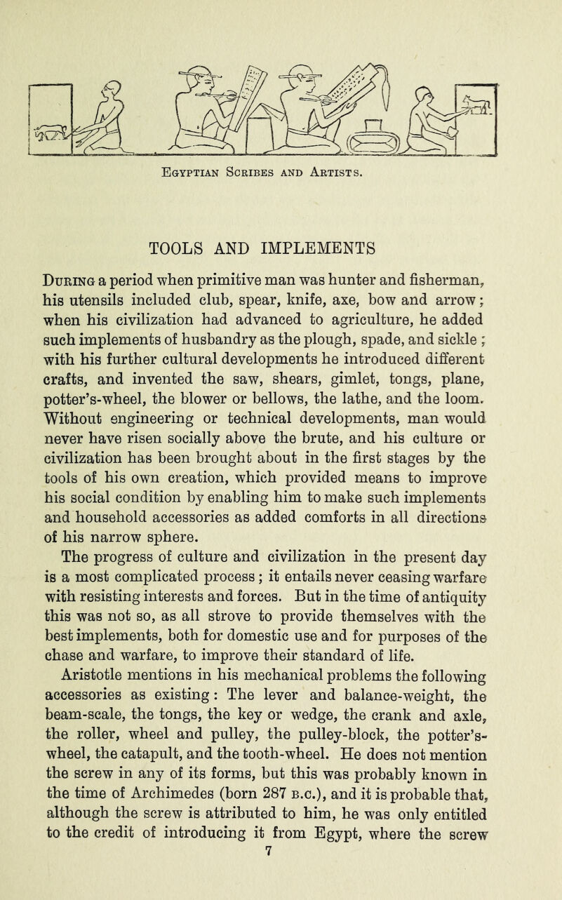 Egyptian Scribes and Artists. TOOLS AND IMPLEMENTS During a period when primitive man was hunter and fisherman, his utensils included club, spear, knife, axe, bow and arrow; when his civilization had advanced to agriculture, he added such implements of husbandry as the plough, spade, and sickle ; with his further cultural developments he introduced different crafts, and invented the saw, shears, gimlet, tongs, plane, potter’s-wheel, the blower or bellows, the lathe, and the loom. Without engineering or technical developments, man would never have risen socially above the brute, and his culture or civilization has been brought about in the first stages by the tools of his own creation, which provided means to improve his social condition by enabling him to make such implements and household accessories as added comforts in all directions of his narrow sphere. The progress of culture and civilization in the present day is a most complicated process; it entails never ceasing warfare with resisting interests and forces. But in the time of antiquity this was not so, as all strove to provide themselves with the best implements, both for domestic use and for purposes of the chase and warfare, to improve their standard of life. Aristotle mentions in his mechanical problems the following accessories as existing: The lever and balance-weight, the beam-scale, the tongs, the key or wedge, the crank and axle, the roller, wheel and pulley, the pulley-block, the potter’s* wheel, the catapult, and the tooth-wheel. He does not mention the screw in any of its forms, but this was probably known in the time of Archimedes (born 287 b.c.), and it is probable that, although the screw is attributed to him, he was only entitled to the credit of introducing it from Egypt, where the screw