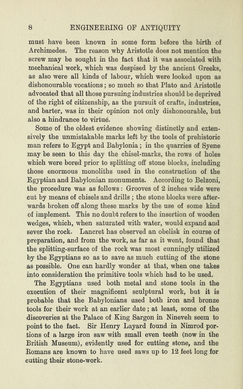 must have been known in some form before the birth of Archimedes. The reason why Aristotle does not mention the screw may be sought in the fact that it was associated with mechanical work, which was despised by the ancient Greeks, as also were all kinds of labour, which were looked upon as dishonourable vocations; so much so that Plato and Aristotle advocated that all those pursuing industries should be deprived of the right of citizenship, as the pursuit of crafts, industries, and barter, was in their opinion not only dishonourable, but also a hindrance to virtue. Some of the oldest evidence showing distinctly and exten- sively the unmistakable marks left by the tools of prehistoric man refers to Egypt and Babylonia; in the quarries of Syene may be seen to this day the chisel-marks, the rows of holes which were bored prior to splitting off stone blocks, including those enormous monoliths used in the construction of the Egyptian and Babylonian monuments. According to Belzoni, the procedure was as follows: Grooves of 2 inches wide were cut by means of chisels and drills ; the stone blocks were after- wards broken off along these marks by the use of some kind of implement. This no doubt refers to the insertion of wooden wedges, which, when saturated with water, would expand and sever the rock. Lancret has observed an obelisk in course of preparation, and from the work, as far as it went, found that the splitting-surface of the rock was most cunningly utilized by the Egyptians so as to save as much cutting of the stone as possible. One can hardly wonder at that, when one takes into consideration the primitive tools which had to be used. The Egyptians used both metal and stone tools in the execution of their magnificent sculptural work, but it is probable that the Babylonians used both iron and bronze tools for their work at an earlier date; at least, some of the discoveries at the Palace of King Sargon in Nineveh seem to point to the fact. Sir Henry Layard found in Nimrod por- tions of a large iron saw with small even teeth (now in the British Museum), evidently used for cutting stone, and the Eomans are known to have used saws up to 12 feet long for cutting their stone-work.