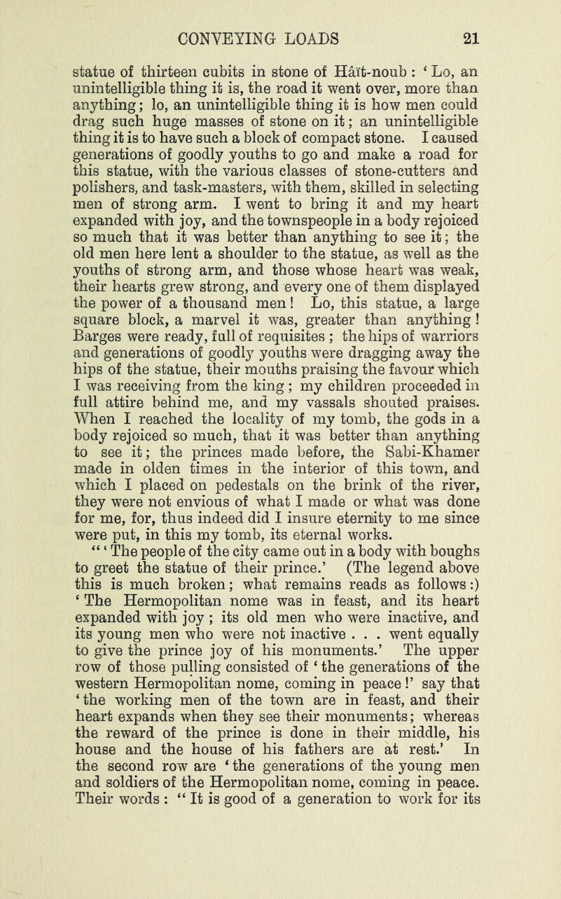 statue of thirteen cubits in stone of Hai’t-noub : ‘ Lo, an unintelligible thing it is, the road it went over, more than anything; lo, an unintelligible thing it is how men could drag such huge masses of stone on it; an unintelligible thing it is to have such a block of compact stone. I caused generations of goodly youths to go and make a road for this statue, with the various classes of stone-cutters and polishers, and task-masters, with them, skilled in selecting men of strong arm. I went to bring it and my heart expanded with joy, and the townspeople in a body rejoiced so much that it was better than anything to see it; the old men here lent a shoulder to the statue, as well as the youths of strong arm, and those whose heart was weak, their hearts grew strong, and every one of them displayed the power of a thousand men! Lo, this statue, a large square block, a marvel it was, greater than anything ! Barges were ready, full of requisites ; the hips of warriors and generations of goodl}^ youths were dragging away the hips of the statue, their mouths praising the favour which I was receiving from the king; my children proceeded in full attire behind me, and my vassals shouted praises. When I reached the locality of my tomb, the gods in a body rejoiced so much, that it was better than anything to see it; the princes made before, the Sabi-Khamer made in olden times in the interior of this town, and which I placed on pedestals on the brink of the river, they were not envious of what I made or what was done for me, for, thus indeed did I insure eterrdty to me since were put, in this my tomb, its eternal works. “ ‘ The people of the city came out in a body with boughs to greet the statue of their prince.’ (The legend above this is much broken; what remains reads as follows:) ‘ The Hermopolitan nome was in feast, and its heart expanded with joy ; its old men who were inactive, and its young men who were not inactive . . . went equally to give the prince joy of his monuments.’ The upper row of those pulling consisted of ‘ the generations of the western Hermopolitan nome, coming in peace !’ say that ‘ the working men of the town are in feast, and their heart expands when they see their monuments; whereas the reward of the prince is done in their middle, his house and the house of his fathers are at rest.’ In the second row are ‘ the generations of the young men and soldiers of the Hermopolitan nome, coming in peace. Their words : “ It is good of a generation to work for its