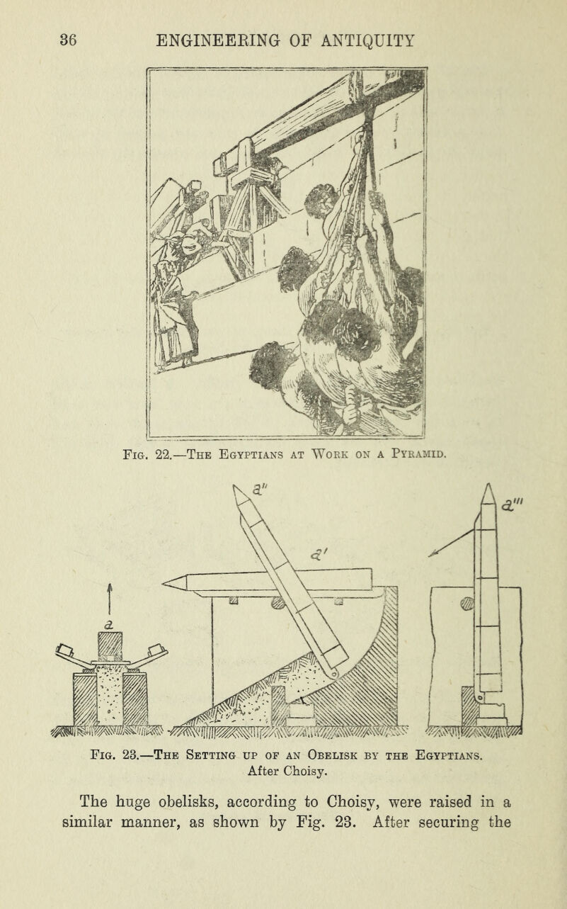 22.—The Egyptians at Work on a Pyramid. Fig. Fig. 23.—The Setting up of an Obelisk by the Egyptians. After Choisy. The huge obelisks, according to Choisy, were raised in a similar manner, as shown by Fig. 23. After securing the