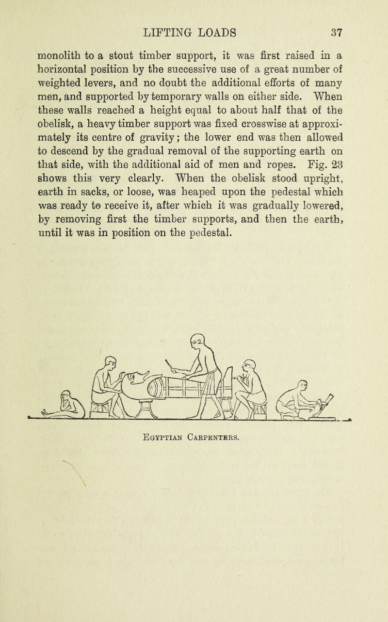 monolith to a stout timber support, it was first raised in a horizontal position by the successive use of a great number of weighted levers, and no doubt the additional efforts of man}^ men, and supported by temporary walls on either side. When these walls reached a height equal to about half that of the obelisk, a heavy timber support was fixed crosswise at approxi- mately its centre of gravity; the lower end was then allowed to descend by the gradual removal of the supporting earth on that side, with the additional aid of men and ropes. Fig. 23 shows this very clearly. When the obelisk stood upright, earth in sacks, or loose, was heaped upon the pedestal which 'was ready to receive it, after which it was gradually lowered, by removing first the timber supports, and then the earth, until it was in position on the pedestal. Egyptian Carpenters.