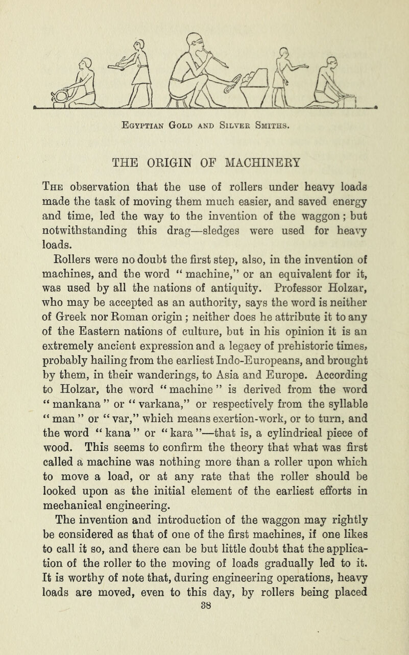 The observation that the use of rollers under heavy loads made the task of moving them much easier, and saved energy and time, led the way to the invention of the waggon; but notwithstanding this drag—sledges were used for heavy loads. Boilers were no doubt the first step, also, in the invention of machines, and the word “ machine,” or an equivalent for it, was used by all the nations of antiquity. Professor Holzar, who may be accepted as an authority, says the word is neither of Greek nor Roman origin ; neither does he attribute it to any of the Eastern nations of culture, but in his opinion it is an extremely ancient expression and a legacy of prehistoric times, probably hailing from the earliest Indo-Euro]3eans, and brought by them, in their wanderings, to Asia and Europe. According to Holzar, the word machine ” is derived from the word “ mankana ” or ‘‘ varkana,” or respectively from the syllable “ man ” or “ var,” which means exertion-work, or to turn, and the word “ kana ” or *‘kara”—that is, a cylindrical piece of wood. This seems to confirm the theory that what was first called a machine was nothing more than a roller upon which to move a load, or at any rate that the roller should be looked upon as the initial element of the earliest efforts in mechanical engineering. The invention and introduction of the waggon may rightly be considered as that of one of the first machines, if one likes to call it so, and there can be but little doubt that the applica- tion of the roller to the moving of loads gradually led to it. It is worthy of note that, during engineering operations, heavy loads are moved, even to this day, by rollers being placed
