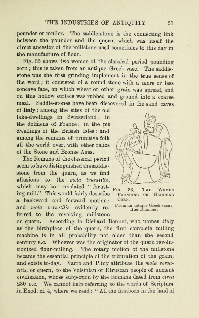 pounder or muller. The saddle-stone is the connecting link between the pounder and the quern, which was itself the direct ancestor of the millstone used sometimes to this day in the manufacture of flour. Fig. 33 shows two women of the classical period pounding corn ; this is taken from an antique Greek vase. The saddle- stone was the first grinding implement in the true sense of the word ; it consisted of a round stone with a more or less concave face, on which wheat or other grain was spread, and on this hollow surface was rubbed and ground into a coarse meal. Saddle-stones have been discovered in the sand caves of Italy; among the sites of the old lake-dwellings in Switzerland; in the dolmens of France ; in the pit dwellings of the British Isles; and among the remains of primitive folk all the world over, with other relics of the Stone and Bronze Ages. The Eomans of the classical period seem to have distinguished the saddle- stone from the quern, as we find allusions to the mola trusatilisj which may be translated “thrust- ing mill.” This would fairly describe a backward and forward motion; and mola versatilis evidently re- ferred to the revolving millstone or quern. According to Eichard Bennet, who names Italy as the birthplace of the quern, the first complete milling machine is in all probability not older than the second century b.c. Whoever was the originator of the quern revolu- tionized flour-milling. The rotary motion of the millstone became the essential principle of the trituration of the grain, and exists to-day. Varro and Pliny attribute the mola versa- tilis, or quern, to the Volsinian or Etruscan people of ancient civilization, whose subjection by the Eomans dated from circa 280 B.c. We cannot help referring to the words of Scriptura in Exod. xi. 4, where we read : “ All the firstborn in the land of Fig, 33. — Two Women Pounding or Grinding Corn. From an antique Greek vase; after Bliimner.