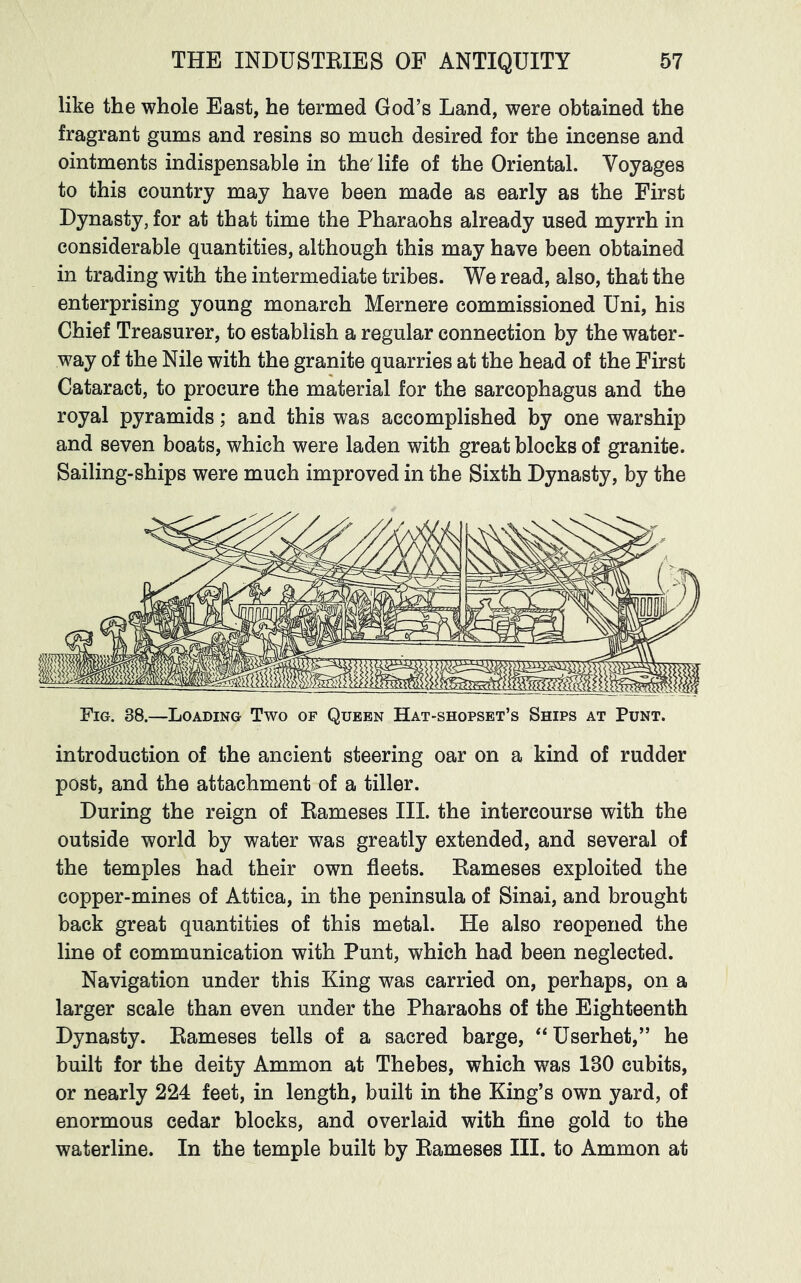 like the whole East, he termed God’s Land, were obtained the fragrant gums and resins so much desired for the incense and ointments indispensable in the'life of the Oriental. Voyages to this country may have been made as early as the First Dynasty, for at that time the Pharaohs already used myrrh in considerable quantities, although this may have been obtained in trading with the intermediate tribes. We read, also, that the enterprising young monarch Mernere commissioned Uni, his Chief Treasurer, to establish a regular connection by the water- way of the Nile with the granite quarries at the head of the First Cataract, to procure the material for the sarcophagus and the royal pyramids; and this was accomplished by one warship and seven boats, which were laden with great blocks of granite. Sailing-ships were much improved in the Sixth Dynasty, by the Fig. 38.—Loading Two of Queen Hat-shopset’s Ships at Punt. introduction of the ancient steering oar on a kind of rudder post, and the attachment of a tiller. During the reign of Bameses III. the intercourse with the outside world by water was greatly extended, and several of the temples had their own fleets. Bameses exploited the copper-mines of Attica, in the peninsula of Sinai, and brought back great quantities of this metal. He also reopened the line of communication with Punt, which had been neglected. Navigation under this King was carried on, perhaps, on a larger scale than even under the Pharaohs of the Eighteenth Dynasty. Bameses tells of a sacred barge, ‘‘ Userhet,” he built for the deity Ammon at Thebes, which was 130 cubits, or nearly 224 feet, in length, built in the King’s own yard, of enormous cedar blocks, and overlaid with fine gold to the waterline. In the temple built by Bameses III. to Ammon at