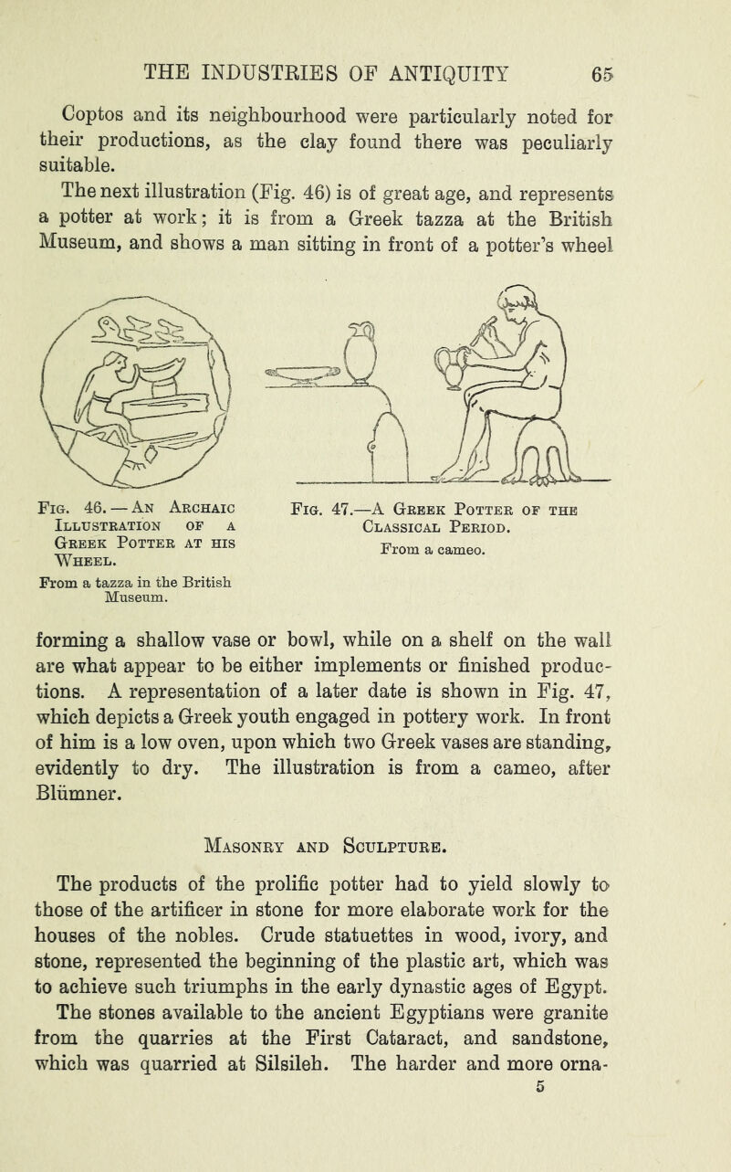 Coptos and its neighbourhood were particularly noted for their productions, as the clay found there was peculiarly suitable. The next illustration (Fig. 46) is of great age, and represents a potter at work; it is from a Greek tazza at the British Museum, and shows a man sitting in front of a potter’s wheel Fig. 46. — An Archaic Fig. 47.—A Greek Potter of the Illustration of a Classical Period. Greek Potter at his From a cameo. Wheel. From a tazza in the British Museum. forming a shallow vase or bowl, while on a shelf on the wall are what appear to be either implements or finished produc- tions. A representation of a later date is shown in Fig. 47, which depicts a Greek youth engaged in pottery work. In front of him is a low oven, upon which two Greek vases are standing, evidently to dry. The illustration is from a cameo, after Blumner. Masonry and Sculpture. The products of the prolific potter had to yield slowly to those of the artificer in stone for more elaborate work for the houses of the nobles. Crude statuettes in wood, ivory, and stone, represented the beginning of the plastic art, which was to achieve such triumphs in the early dynastic ages of Egypt. The stones available to the ancient Egyptians were granite from the quarries at the First Cataract, and sandstone, which was quarried at Silsileh. The harder and more orna- 5